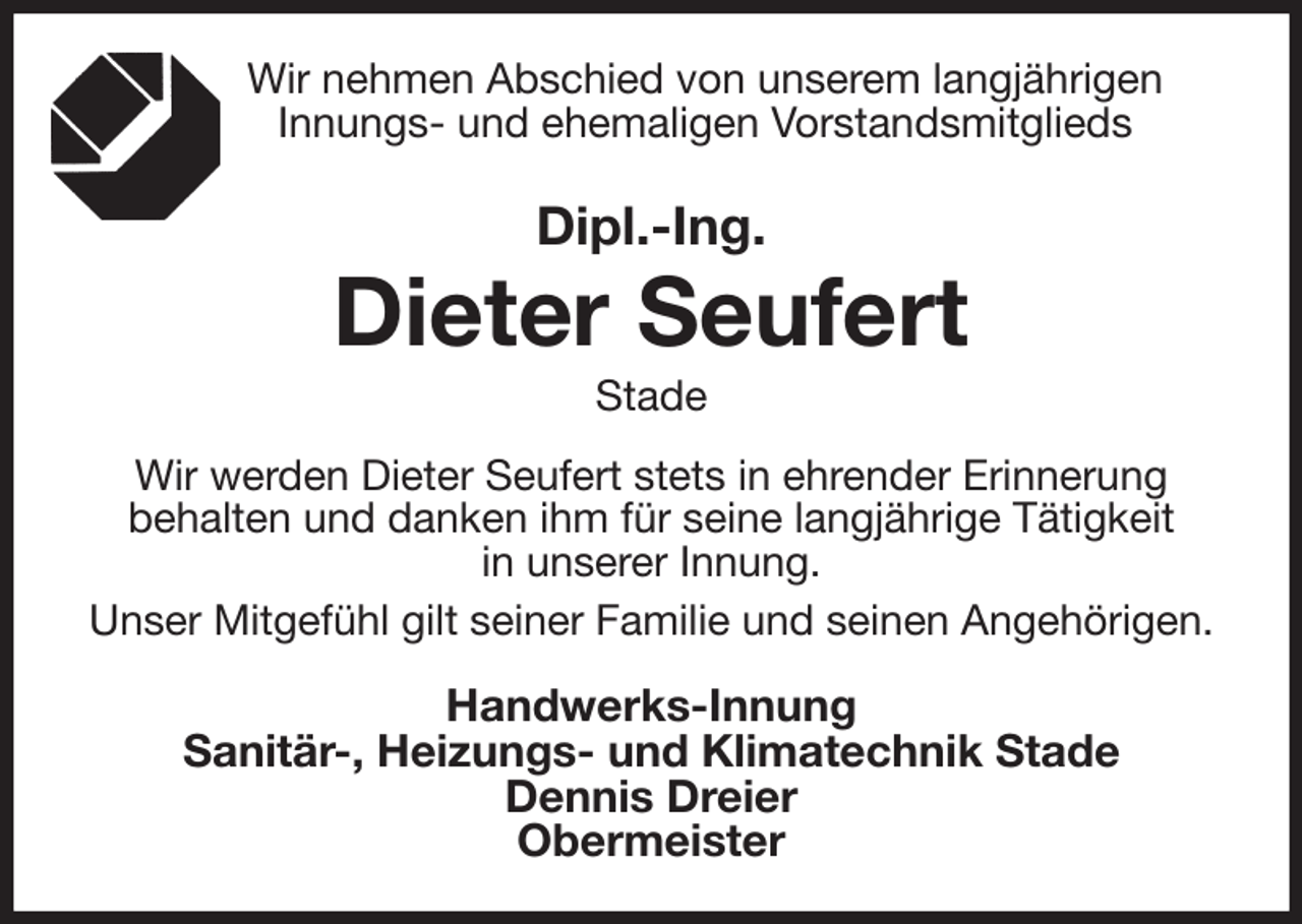 <p>Wir nehmen Abschied von unserem langjährigen<br />Innungs- und ehemaligen Vorstandsmitglieds<br />Dipl.-Ing.<br />Dieter Seufert<br />Stade<br />Wir werden Dieter Seufert stets in ehrender Erinnerung<br />behalten und danken ihm für seine langjährige Tätigkeit<br />in unserer Innung.<br />Unser Mitgefühl gilt seiner Familie und seinen Angehörigen.</p><p>Handwerks-Innung<br />Sanitär-, Heizungs- und Klimatechnik Stade<br />Dennis Dreier<br />Obermeister</p>