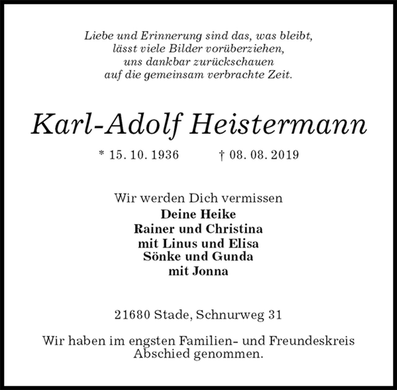 <p>Liebe und Erinnerung sind das, was bleibt,<br />lässt viele Bilder vorüberziehen,<br />uns dankbar zurückschauen<br />auf die gemeinsam verbrachte Zeit.<br />Karl-Adolf Heistermann<br />* 15. 10. 1936 † 08. 08. 2019<br />Wir werden Dich vermissen<br />Deine Heike<br />Rainer und Christina<br />mit Linus und Elisa<br />Sönke und Gunda<br />mit Jonna<br />21680 Stade, Schnurweg 31</p><p>Wir haben im engsten Familien- und Freundeskreis<br />Abschied genommen.</p>