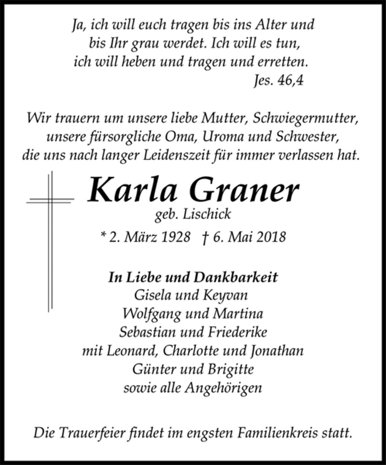 <p>Ja, ich will euch tragen bis ins Alter und<br />bis Ihr grau werdet. Ich will es tun,<br />ich will heben und tragen und erretten.<br />Jes. 46,4<br />Wir trauern um unsere liebe Mutter, Schwiegermutter,<br />unsere fürsorgliche Oma, Uroma und Schwester,<br />die uns nach langer Leidenszeit für immer verlassen hat.<br />Karla Graner<br />geb. Lischick<br />* 2. März 1928 † 6. Mai 2018<br />In Liebe und Dankbarkeit<br />Gisela und Keyvan<br />Wolfgang und Martina<br />Sebastian und Friederike<br />mit Leonard, Charlotte und Jonathan<br />Günter und Brigitte<br />sowie alle Angehörigen<br />Die Trauerfeier findet im engsten Familienkreis statt.</p>