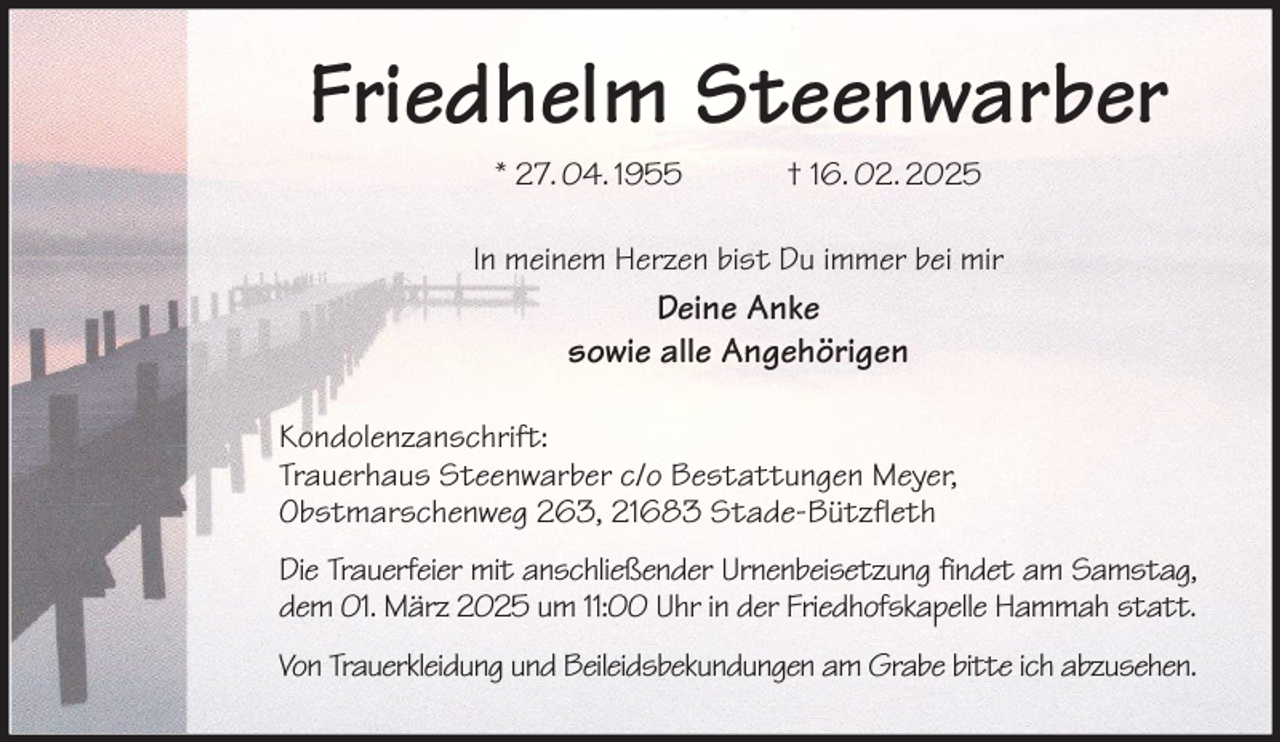 <p>Friedhelm Steenwarber<br />* 27. 04. 1955 † 16. 02. 2025<br />In meinem Herzen bist Du immer bei mir<br />Deine Anke<br />sowie alle Angehörigen<br />Kondolenzanschrift:<br />Trauerhaus Steenwarber c/o Bestattungen Meyer,<br />Obstmarschenweg 263, 21683 Stade-Bützfleth<br />Die Trauerfeier mit anschließender Urnenbeisetzung findet am Samstag,<br />dem 01. März 2025 um 11:00 Uhr in der Friedhofskapelle Hammah statt.<br />Von Trauerkleidung und Beileidsbekundungen am Grabe bitte ich abzusehen.</p>
