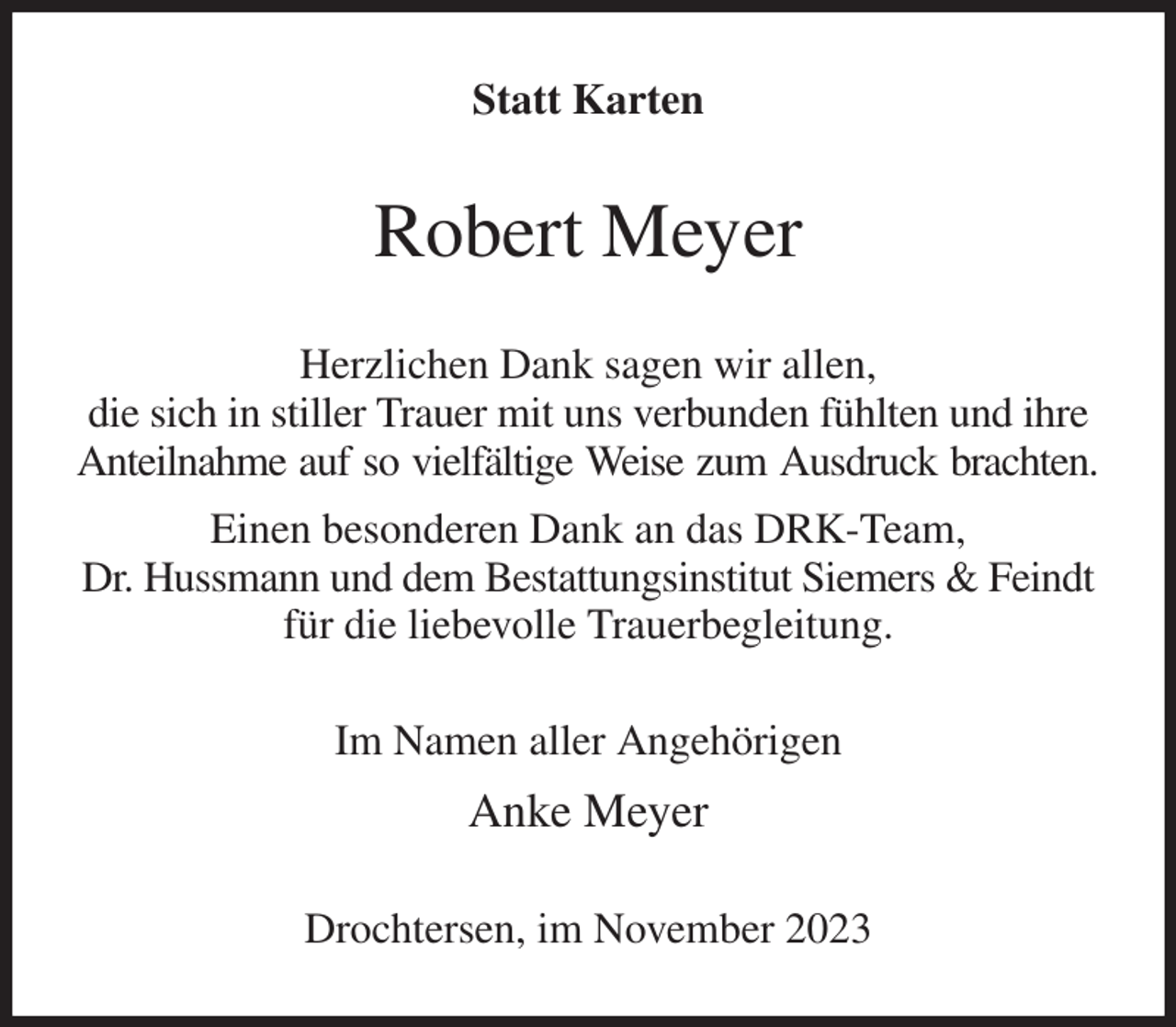 <p>Statt Karten<br />Robert Meyer<br />Herzlichen Dank sagen wir allen,<br />die sich in stiller Trauer mit uns verbunden fühlten und ihre Anteilnahme auf so vielfältige Weise zum Ausdruck brachten.<br />Einen besonderen Dank an das DRK-Team,<br />Dr. Hussmann und dem Bestattungsinstitut Siemers &amp; Feindt für die liebevolle Trauerbegleitung.<br />Im Namen aller Angehörigen<br />Anke Meyer<br />Drochtersen, im November 2023</p>