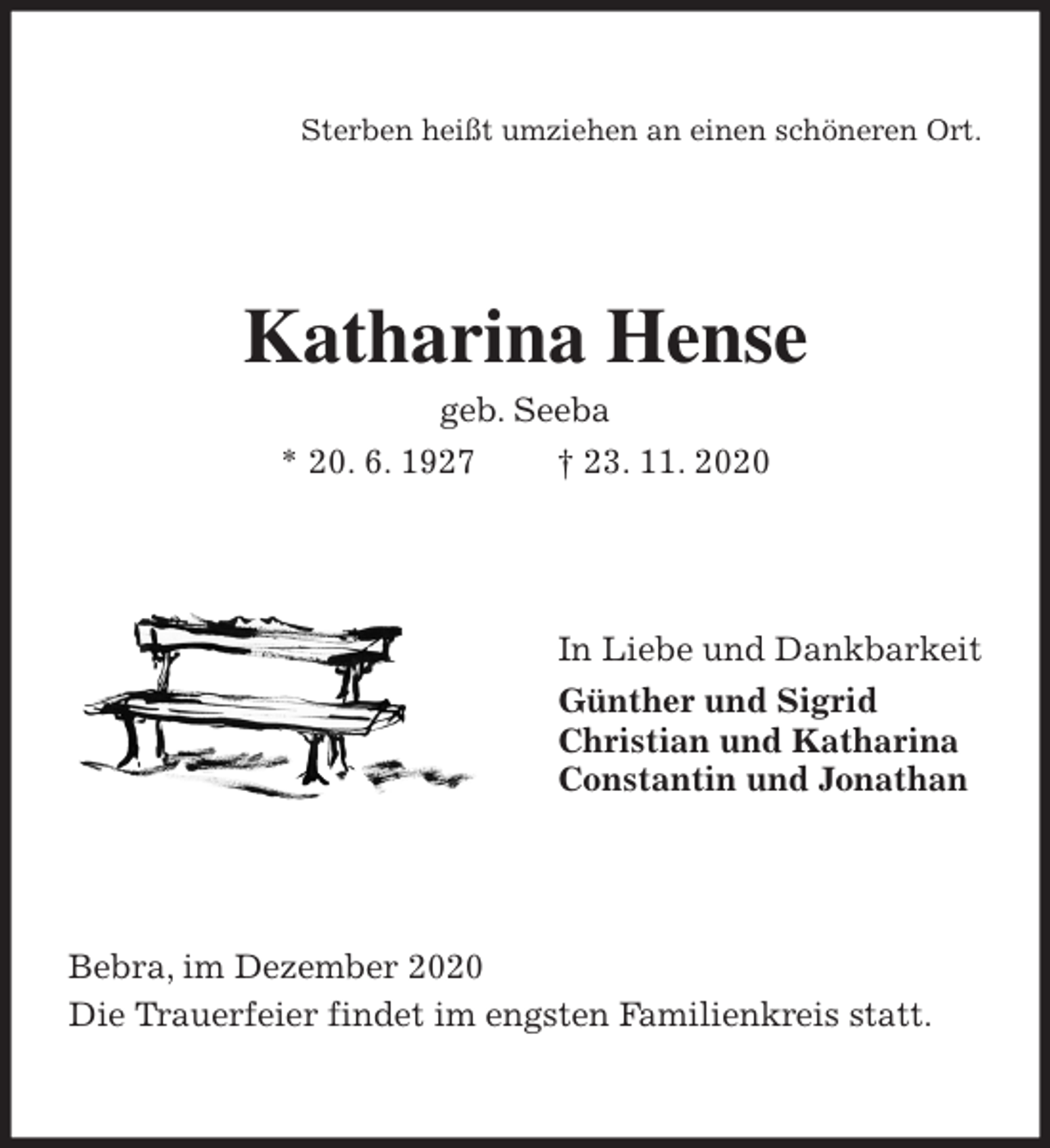 <p>Sterben heißt umziehen an einen schöneren Ort.<br />Katharina Hense<br />geb. Seeba<br />* 20. 6. 1927 † 23. 11. 2020<br />In Liebe und Dankbarkeit<br />Günther und Sigrid<br />Christian und Katharina<br />Constantin und Jonathan<br />Bebra, im Dezember 2020<br />Die Trauerfeier findet im engsten Familienkreis statt.</p>
