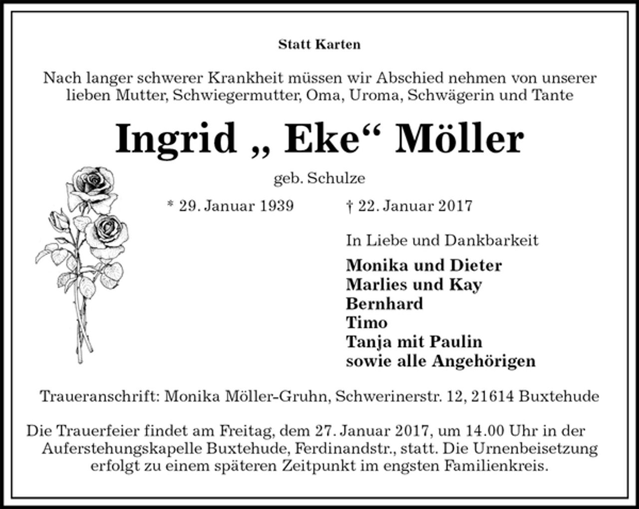 <p>Statt Karten<br />Nach langer schwerer Krankheit müssen wir Abschied nehmen von unserer<br />lieben Mutter, Schwiegermutter, Oma, Uroma, Schwägerin und Tante<br />Ingrid „ Eke“ Möller<br />geb. Schulze<br />* 29. Januar 1939 † 22. Januar 2017<br />In Liebe und Dankbarkeit<br />Monika und Dieter<br />Marlies und Kay<br />Bernhard<br />Timo<br />Tanja mit Paulin<br />sowie alle Angehörigen<br />Traueranschrift: Monika Möller-Gruhn, Schwerinerstr. 12, 21614 Buxtehude</p>
<p>Die Trauerfeier findet am Freitag, dem 27. Januar 2017, um 14.00 Uhr in der Auferstehungskapelle Buxtehude, Ferdinandstr., statt. Die Urnenbeisetzung<br />erfolgt zu einem späteren Zeitpunkt im engsten Familienkreis.</p>
