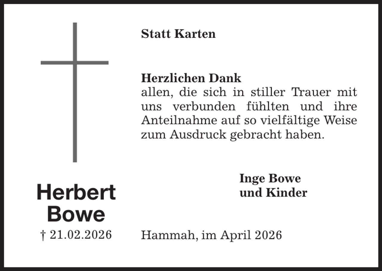 <p>Statt Karten<br />Herzlichen Dank<br />allen, die sich in stiller Trauer mit uns verbunden fühlten und ihre<br />Anteilnahme auf so vielfältige Weise zum Ausdruck gebracht haben.<br />Inge Bowe<br />und Kinder<br />Hammah, im April 2026<br />Herbert<br />Bowe<br />† 21.02.2026</p>