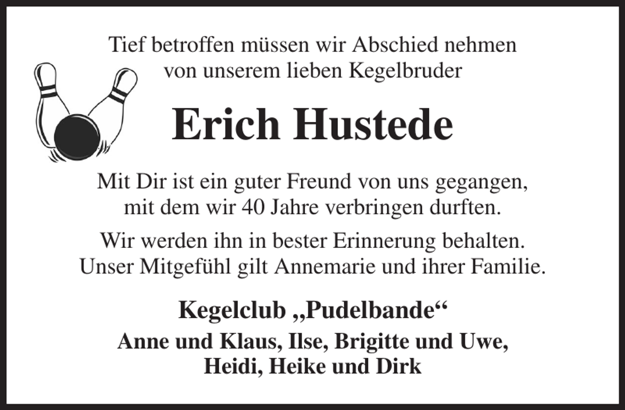 <p>Tief betroffen müssen wir Abschied nehmen<br />von unserem lieben Kegelbruder<br />Erich Hustede<br />Mit Dir ist ein guter Freund von uns gegangen,<br />mit dem wir 40 Jahre verbringen durften.<br />Wir werden ihn in bester Erinnerung behalten.<br />Unser Mitgefühl gilt Annemarie und ihrer Familie.<br />Kegelclub „Pudelbande“<br />Anne und Klaus, Ilse, Brigitte und Uwe,<br />Heidi, Heike und Dirk</p>