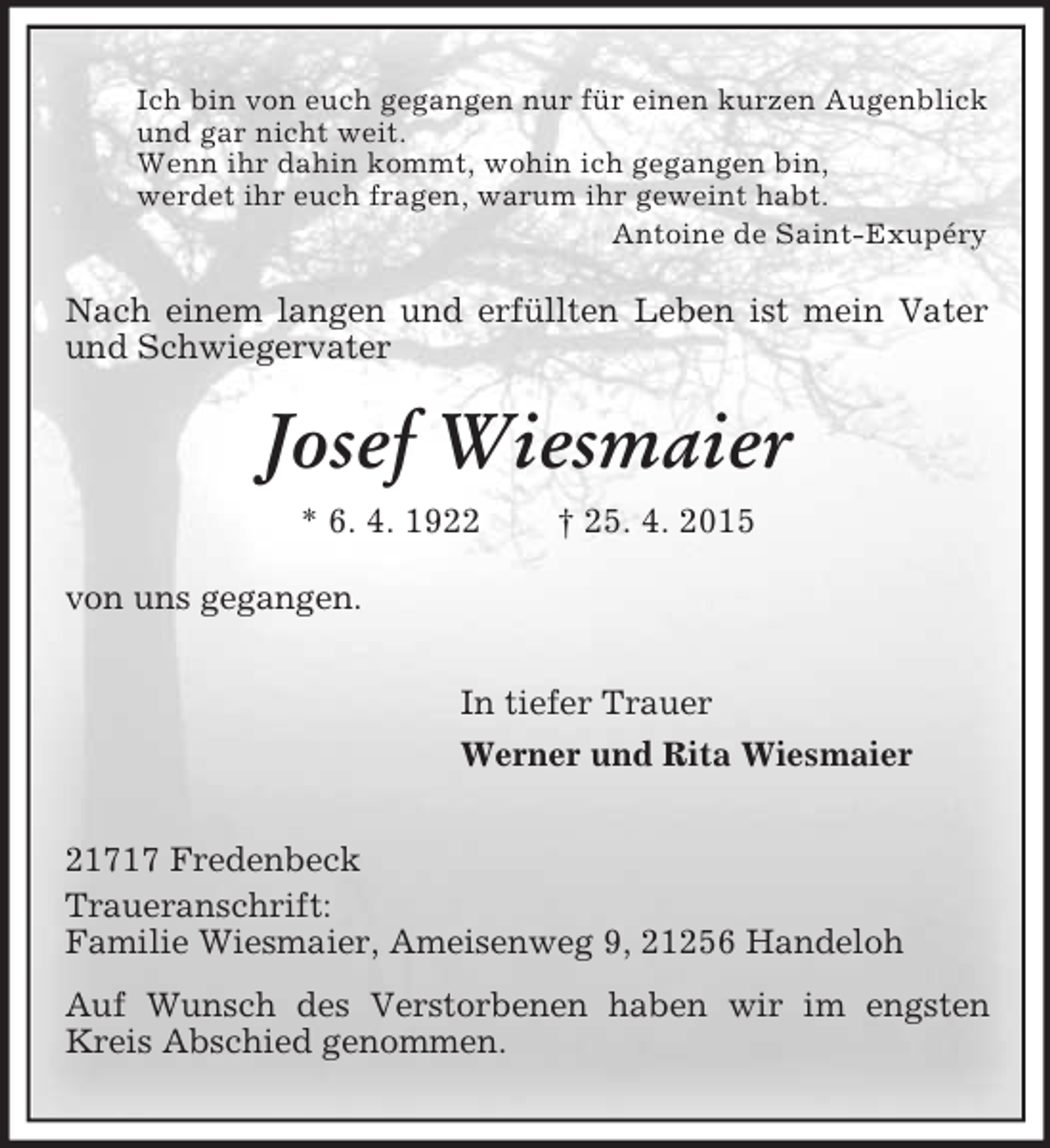 <p>Ich bin von euch gegangen nur für einen kurzen Augenblick<br />und gar nicht weit.<br />Wenn ihr dahin kommt, wohin ich gegangen bin,<br />werdet ihr euch fragen, warum ihr geweint habt.<br />Antoine de Saint-Exupéry<br />Nach einem langen und erfüllten Leben ist mein Vater und Schwiegervater<br />Josef Wiesmaier<br />* 6. 4. 1922 † 25. 4. 2015<br />von uns gegangen.<br />In tiefer Trauer<br />Werner und Rita Wiesmaier<br />21717 Fredenbeck<br />Traueranschrift:<br />Familie Wiesmaier, Ameisenweg 9, 21256 Handeloh<br />Auf Wunsch des Verstorbenen haben wir im engsten Kreis Abschied genommen.</p>