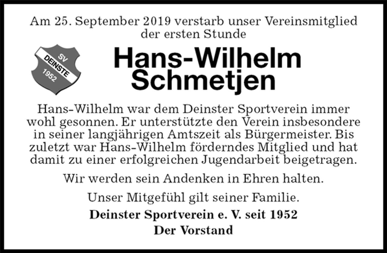 <p>Am 25. September 2019 verstarb unser Vereinsmitglied der ersten Stunde<br />Hans-Wilhelm Schmetjen<br />Hans-Wilhelm war dem Deinster Sportverein immer wohl gesonnen. Er unterstützte den Verein insbesondere in seiner langjährigen Amtszeit als Bürgermeister. Bis zuletzt war Hans-Wilhelm förderndes Mitglied und hat damit zu einer erfolgreichen Jugendarbeit beigetragen.<br />Wir werden sein Andenken in Ehren halten.<br />Unser Mitgefühl gilt seiner Familie.<br />Deinster Sportverein e. V. seit 1952<br />Der Vorstand</p>