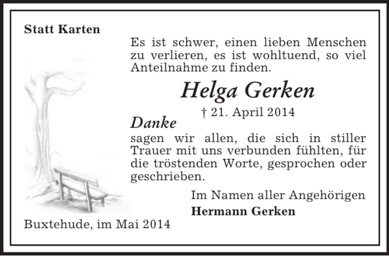 <p>Statt Karten<br />Es ist schwer, einen lieben Menschen zu verlieren, es ist wohltuend, so viel<br />Anteilnahme zu finden.<br />Helga Gerken<br />† 21. April 2014<br />Danke<br />sagen wir allen, die sich in stiller Trauer mit uns verbunden fühlten, für die tröstenden Worte, gesprochen oder geschrieben.<br />Im Namen aller Angehörigen<br />Hermann Gerken<br />Buxtehude, im Mai 2014</p>