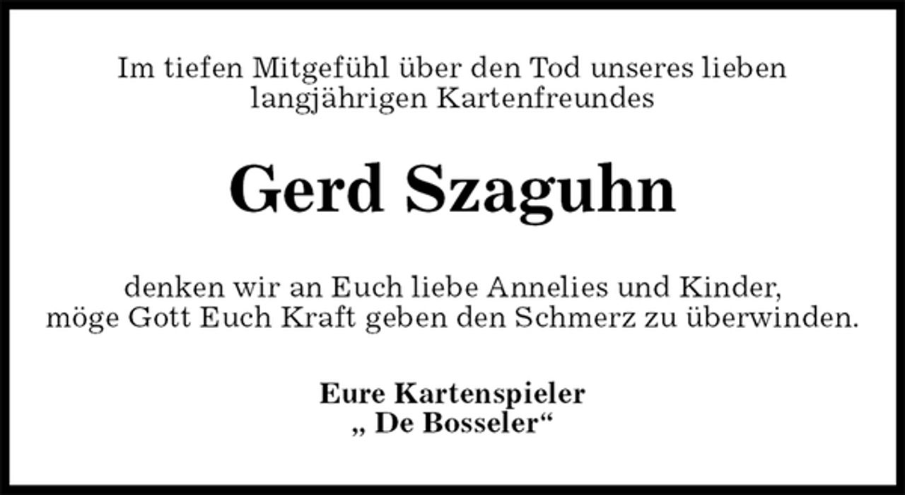 <p>Im tiefen Mitgefühl über den Tod unseres lieben<br />langjährigen Kartenfreundes<br />Gerd Szaguhn<br />denken wir an Euch liebe Annelies und Kinder,<br />möge Gott Euch Kraft geben den Schmerz zu überwinden.<br />Eure Kartenspieler<br />„ De Bosseler“</p>