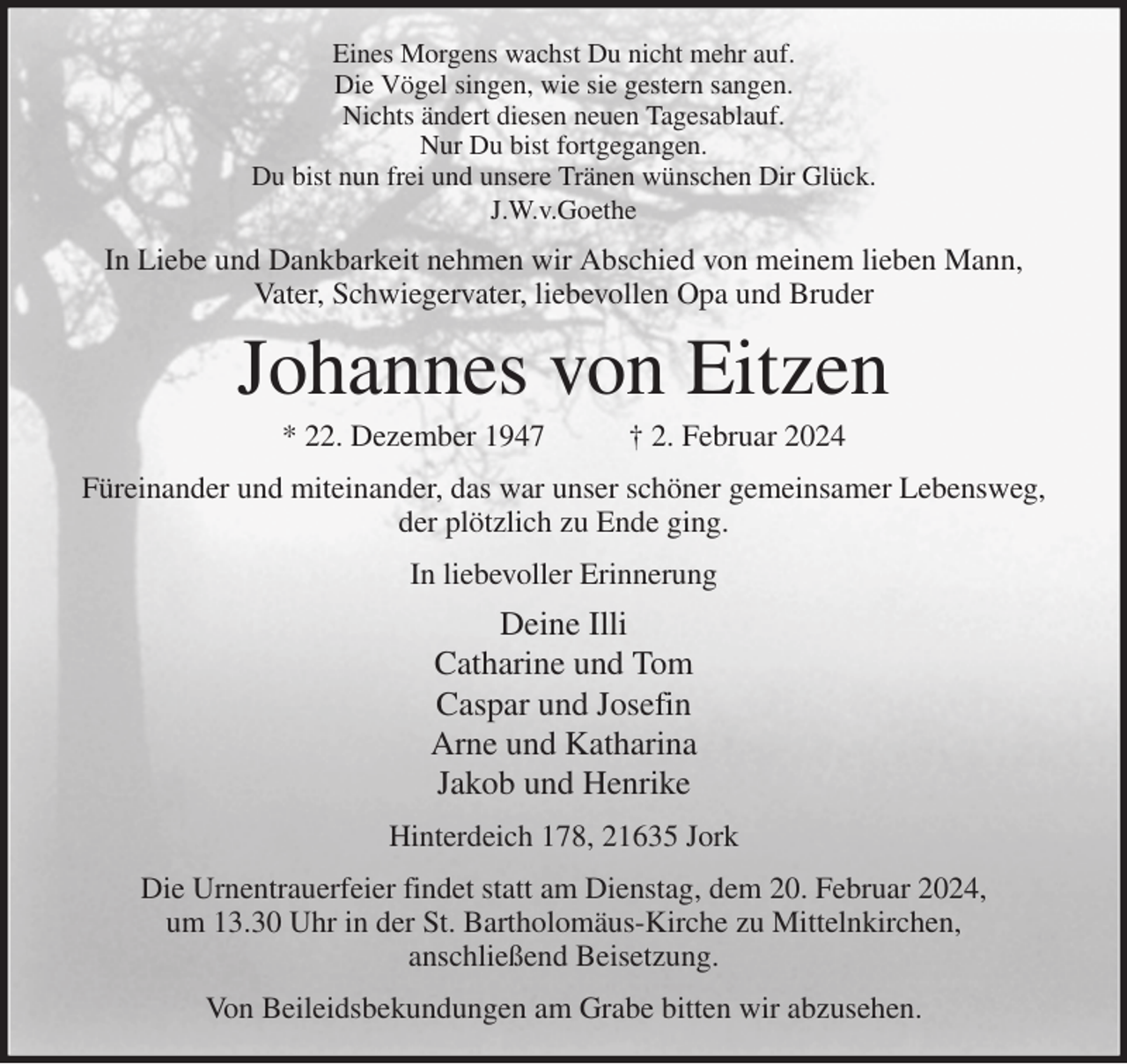 <p>Eines Morgens wachst Du nicht mehr auf.<br />Die Vögel singen, wie sie gestern sangen.<br />Nichts ändert diesen neuen Tagesablauf.<br />Nur Du bist fortgegangen.<br />Du bist nun frei und unsere Tränen wünschen Dir Glück.<br />J.W.v.Goethe<br />In Liebe und Dankbarkeit nehmen wir Abschied von meinem lieben Mann,<br />Vater, Schwiegervater, liebevollen Opa und Bruder<br />Johannes von Eitzen<br />* 22. Dezember 1947 † 2. Februar 2024<br />Füreinander und miteinander, das war unser schöner gemeinsamer Lebensweg,<br />der plötzlich zu Ende ging.<br />In liebevoller Erinnerung<br />Deine Illi<br />Catharine und Tom<br />Caspar und Josefin<br />Arne und Katharina<br />Jakob und Henrike<br />Hinterdeich 178, 21635 Jork<br />Die Urnentrauerfeier findet statt am Dienstag, dem 20. Februar 2024,<br />um 13.30 Uhr in der St. Bartholomäus-Kirche zu Mittelnkirchen,<br />anschließend Beisetzung.<br />Von Beileidsbekundungen am Grabe bitten wir abzusehen.</p>