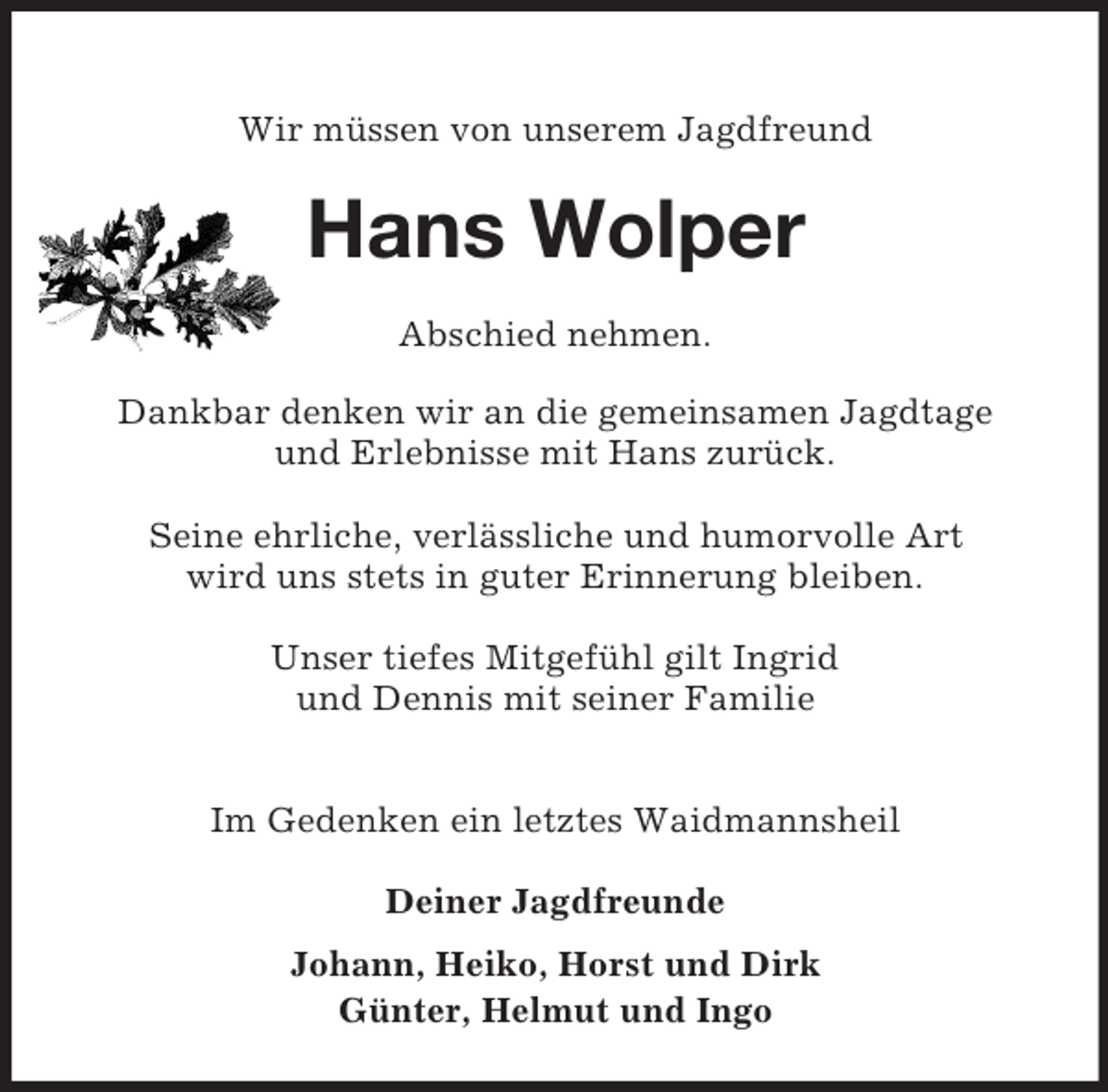 <p>Wir müssen von unserem Jagdfreund<br />Hans Wolper<br />Abschied nehmen.</p><p>Dankbar denken wir an die gemeinsamen Jagdtage<br />und Erlebnisse mit Hans zurück.</p><p>Seine ehrliche, verlässliche und humorvolle Art<br />wird uns stets in guter Erinnerung bleiben.</p><p>Unser tiefes Mitgefühl gilt Ingrid<br />und Dennis mit seiner Familie</p><p>Im Gedenken ein letztes Waidmannsheil</p><p>Deiner Jagdfreunde<br />Johann, Heiko, Horst und Dirk<br />Günter, Helmut und Ingo</p>
