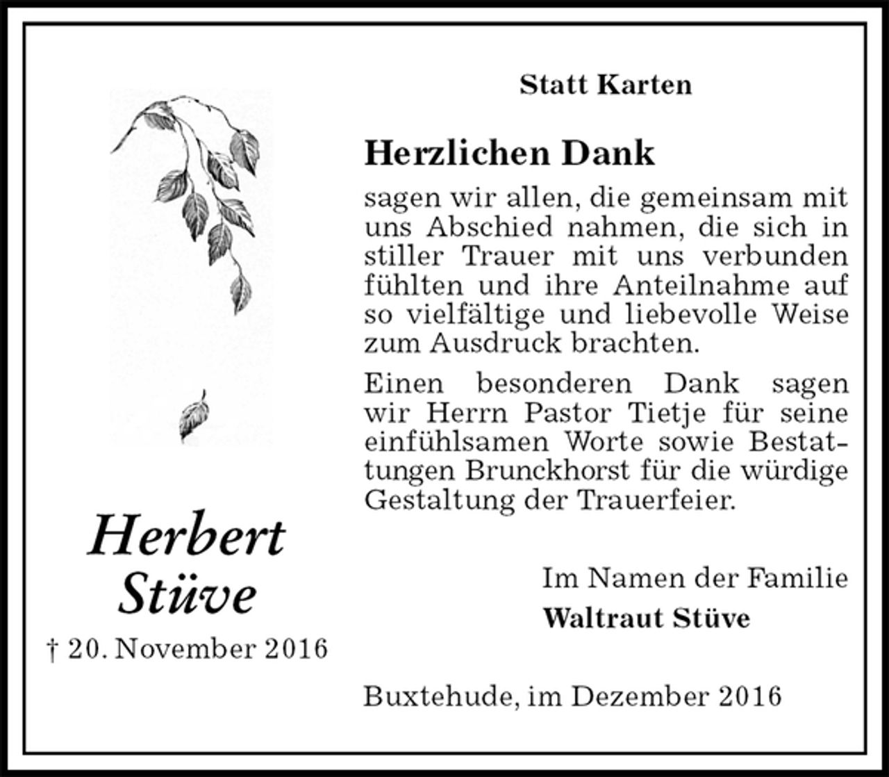 <p>Statt Karten</p><p>Herzlichen Dank<br />sagen wir allen, die gemeinsam mit uns Abschied nahmen, die sich in stiller Trauer mit uns verbunden fühlten und ihre Anteilnahme auf so vielfältige und liebevolle Weise zum Ausdruck brachten.<br />Einen besonderen Dank sagen<br />wir Herrn Pastor Tietje für seine einfühlsamen Worte sowie Bestattungen Brunckhorst für die würdige<br />Gestaltung der Trauerfeier.<br />Im Namen der Familie<br />Waltraut Stüve<br />Buxtehude, im Dezember 2016<br />Herbert<br />Stüve<br />† 20. November 2016</p>