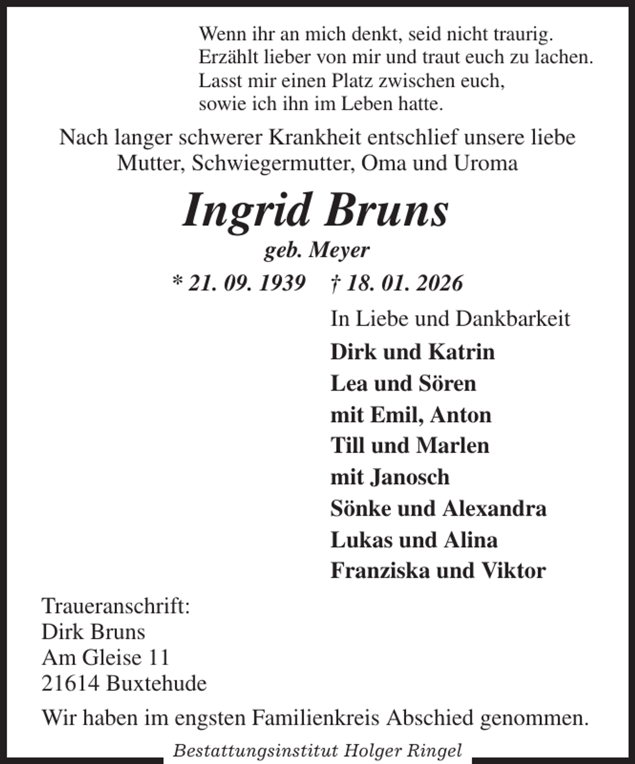 <p>Wenn ihr an mich denkt, seid nicht traurig.<br />Erzählt lieber von mir und traut euch zu lachen.<br />Lasst mir einen Platz zwischen euch,<br />sowie ich ihn im Leben hatte.<br />Nach langer schwerer Krankheit entschlief unsere liebe<br />Mutter, Schwiegermutter, Oma und Uroma<br />Ingrid Bruns<br />geb. Meyer<br />* 21. 09. 1939 † 18. 01. 2026<br />In Liebe und Dankbarkeit<br />Dirk und Katrin<br />Lea und Sören<br />mit Emil, Anton<br />Till und Marlen<br />mit Janosch<br />Sönke und Alexandra<br />Lukas und Alina<br />Franziska und Viktor<br />Traueranschrift:<br />Dirk Bruns<br />Am Gleise 11<br />21614 Buxtehude<br />Wir haben im engsten Familienkreis Abschied genommen.</p><p>Bestattungsinstitut Holger Ringel</p>