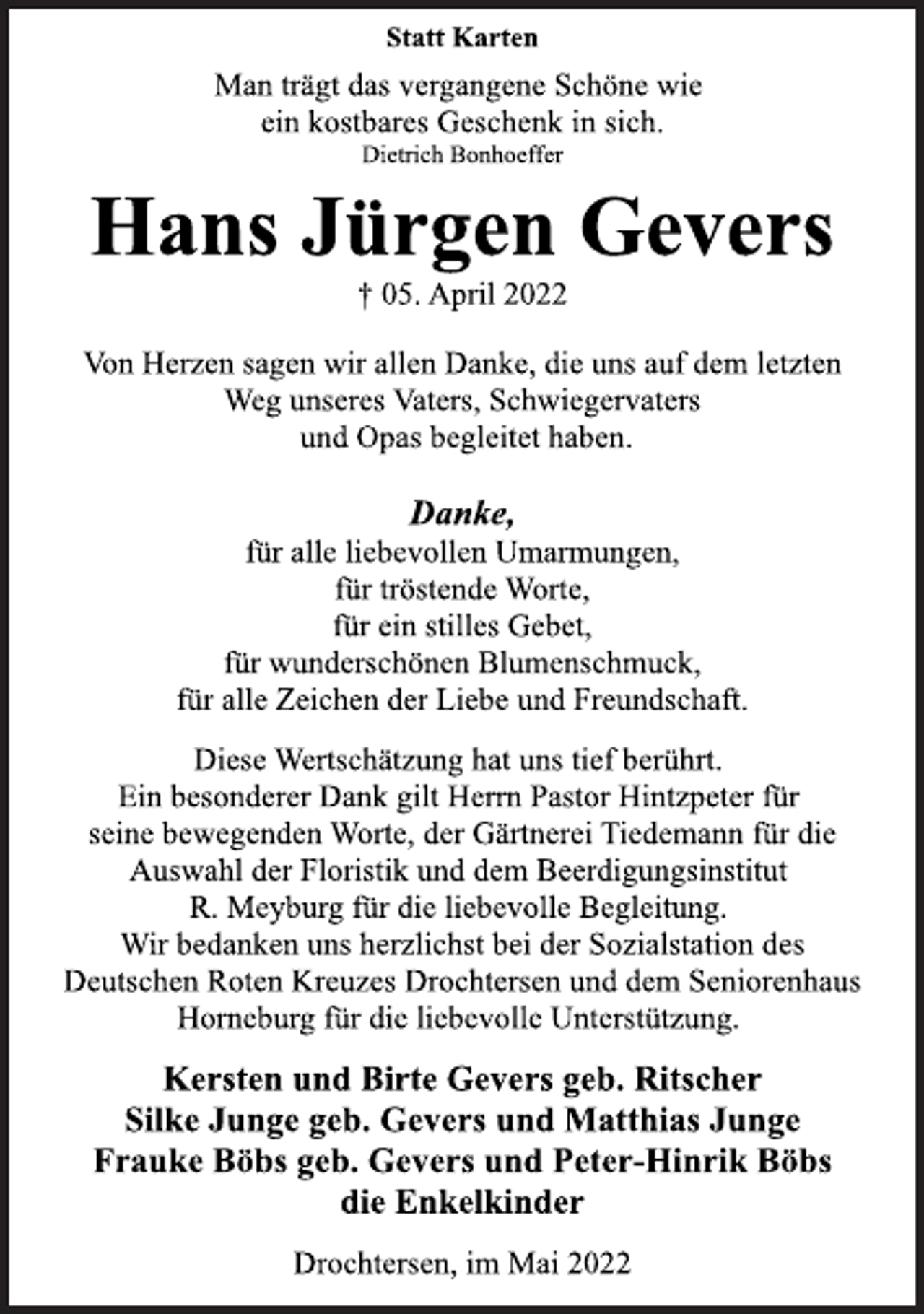 <p>Statt Karten<br />Diese Wertschätzung hat uns tief berührt.<br />Ein besonderer Dank gilt Herrn Pastor Hintzpeter für<br />seine bewegenden Worte, der Gärtnerei Tiedemann für die<br />Auswahl der Floristik und dem Beerdigungsinstitut<br />R. Meyburg für die liebevolle Begleitung.<br />Wir bedanken uns herzlichst bei der Sozialstation des<br />Deutschen Roten Kreuzes Drochtersen und dem Seniorenhaus<br />Horneburg für die liebevolle Unterstützung.<br />† 05. April 2022<br />Hans Jürgen Gevers<br />Kersten und Birte Gevers geb. Ritscher<br />Silke Junge geb. Gevers und Matthias Junge<br />Frauke Böbs geb. Gevers und Peter-Hinrik Böbs<br />die Enkelkinder<br />Drochtersen, im Mai 2022<br />Von Herzen sagen wir allen Danke, die uns auf dem letzten<br />Weg unseres Vaters, Schwiegervaters<br />und Opas begleitet haben.<br />Danke,<br />für alle liebevollen Umarmungen,<br />für tröstende Worte,<br />für ein stilles Gebet,<br />für wunderschönen Blumenschmuck,<br />für alle Zeichen der Liebe und Freundschaft.<br />Man trägt das vergangene Schöne wie<br />ein kostbares Geschenk in sich.<br />Dietrich Bonhoeffer</p>