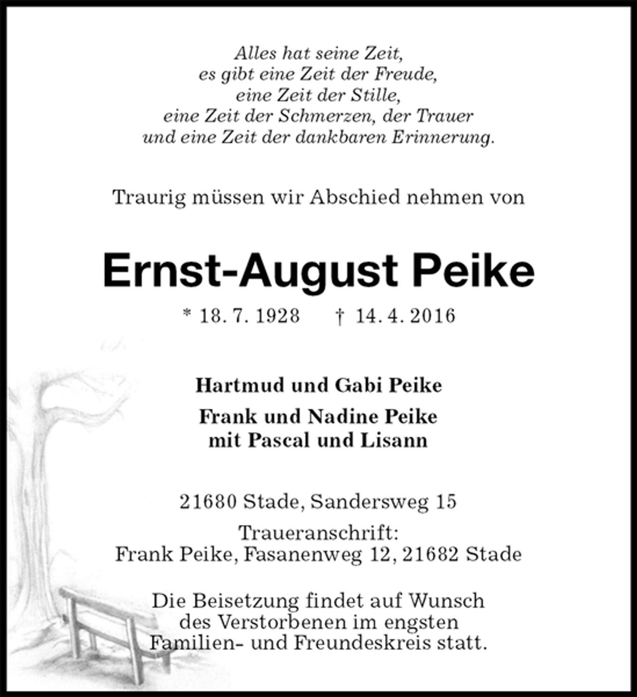 <p>Alles hat seine Zeit,<br />es gibt eine Zeit der Freude,<br />eine Zeit der Stille,<br />eine Zeit der Schmerzen, der Trauer<br />und eine Zeit der dankbaren Erinnerung.<br />Traurig müssen wir Abschied nehmen von<br />Ernst-August Peike<br />* 18. 7. 1928 † 14. 4. 2016<br />Hartmud und Gabi Peike<br />Frank und Nadine Peike<br />mit Pascal und Lisann<br />21680 Stade, Sandersweg 15<br />Traueranschrift:<br />Frank Peike, Fasanenweg 12, 21682 Stade</p>
<p>Die Beisetzung findet auf Wunsch<br />des Verstorbenen im engsten<br />Familien- und Freundeskreis statt.</p>