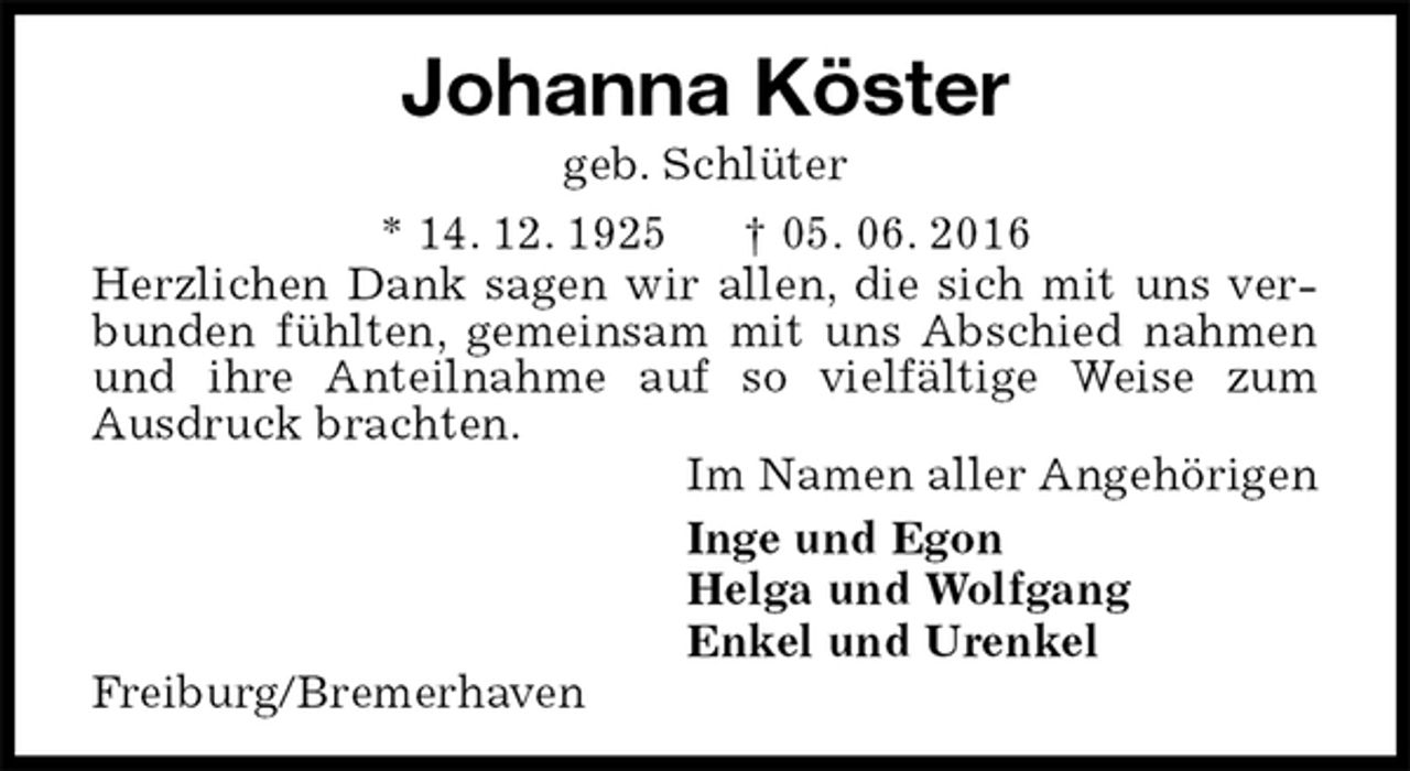 <p>Johanna Köster<br />geb. Schlüter<br />* 14. 12. 1925 † 05. 06. 2016<br />Herzlichen Dank sagen wir allen, die sich mit uns verbunden fühlten, gemeinsam mit uns Abschied nahmen und ihre Anteilnahme auf so vielfältige Weise zum<br />Ausdruck brachten.<br />Im Namen aller Angehörigen<br />Inge und Egon<br />Helga und Wolfgang<br />Enkel und Urenkel<br />Freiburg/Bremerhaven</p>