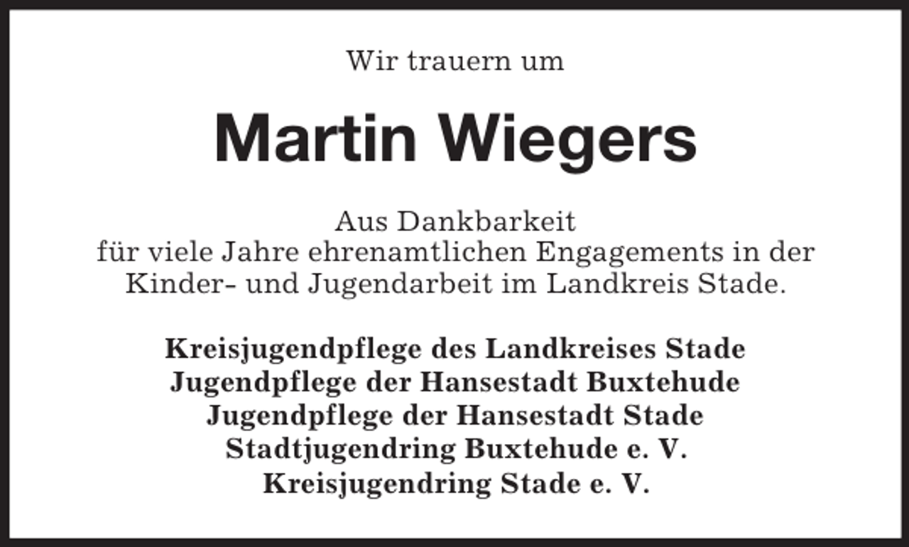 <p>Wir trauern um<br />Martin Wiegers<br />Aus Dankbarkeit<br />für viele Jahre ehrenamtlichen Engagements in der<br />Kinder- und Jugendarbeit im Landkreis Stade.<br />Kreisjugendpflege des Landkreises Stade<br />Jugendpflege der Hansestadt Buxtehude<br />Jugendpflege der Hansestadt Stade<br />Stadtjugendring Buxtehude e. V.<br />Kreisjugendring Stade e. V.</p>