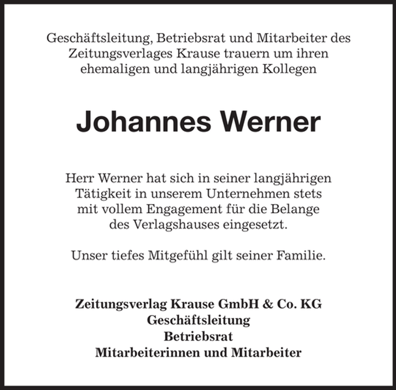 <p>Geschäftsleitung, Betriebsrat und Mitarbeiter des<br />Zeitungsverlages Krause trauern um ihren<br />ehemaligen und langjährigen Kollegen</p><p>Johannes Werner<br />Herr Werner hat sich in seiner langjährigen<br />Tätigkeit in unserem Unternehmen stets<br />mit vollem Engagement für die Belange<br />des Verlagshauses eingesetzt.<br />Unser tiefes Mitgefühl gilt seiner Familie.</p><p>Zeitungsverlag Krause GmbH &amp; Co. KG<br />Geschäftsleitung<br />Betriebsrat<br />Mitarbeiterinnen und Mitarbeiter</p>