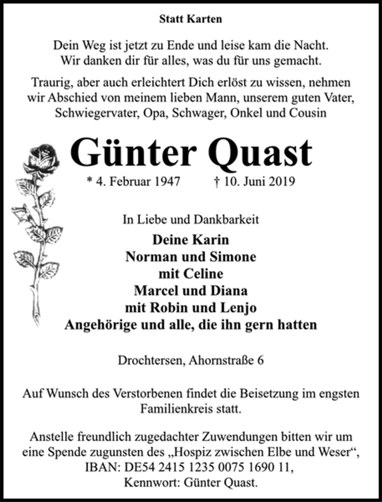 <p>Statt Karten<br />Dein Weg ist jetzt zu Ende und leise kam die Nacht.<br />Wir danken dir für alles, was du für uns gemacht.<br />Traurig, aber auch erleichtert Dich erlöst zu wissen, nehmen<br />wir Abschied von meinem lieben Mann, unserem guten Vater,<br />Schwiegervater, Opa, Schwager, Onkel und Cousin<br />Günter Quast<br />* 4. Februar 1947 † 10. Juni 2019<br />In Liebe und Dankbarkeit<br />Deine Karin<br />Norman und Simone<br />mit Celine<br />Marcel und Diana<br />mit Robin und Lenjo<br />Angehörige und alle, die ihn gern hatten<br />Drochtersen, Ahornstraße 6<br />Auf Wunsch des Verstorbenen findet die Beisetzung im engsten<br />Familienkreis statt.<br />Anstelle freundlich zugedachter Zuwendungen bitten wir um<br />eine Spende zugunsten des „Hospiz zwischen Elbe und Weser“,<br />IBAN: DE54 2415 1235 0075 1690 11,<br />Kennwort: Günter Quast.</p>