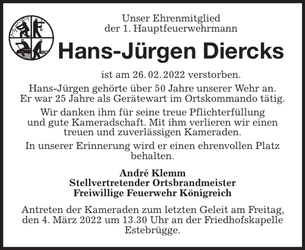 <p>Unser Ehrenmitglied<br />der 1. Hauptfeuerwehrmann<br />Hans-Jürgen Diercks<br />ist am 26. 02. 2022 verstorben.<br />Hans-Jürgen gehörte über 50 Jahre unserer Wehr an.<br />Er war 25 Jahre als Gerätewart im Ortskommando tätig.<br />Wir danken ihm für seine treue Pflichterfüllung<br />und gute Kameradschaft. Mit ihm verlieren wir einen treuen und zuverlässigen Kameraden.<br />In unserer Erinnerung wird er einen ehrenvollen Platz behalten.<br />André Klemm<br />Stellvertretender Ortsbrandmeister<br />Freiwillige Feuerwehr Königreich<br />Antreten der Kameraden zum letzten Geleit am Freitag, den 4. März 2022 um 13.30 Uhr an der Friedhofskapelle Estebrügge.</p>