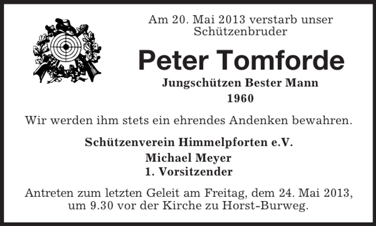 <p>Am 20. Mai 2013 verstarb unser<br />Schützenbruder</p><p>Peter Tomforde<br />Jungschützen Bester Mann<br />1960<br />Wir werden ihm stets ein ehrendes Andenken bewahren.<br />Schützenverein Himmelpforten e.V.<br />Michael Meyer<br />1. Vorsitzender<br />Antreten zum letzten Geleit am Freitag, dem 24. Mai 2013,<br />um 9.30 vor der Kirche zu Horst-Burweg.</p>