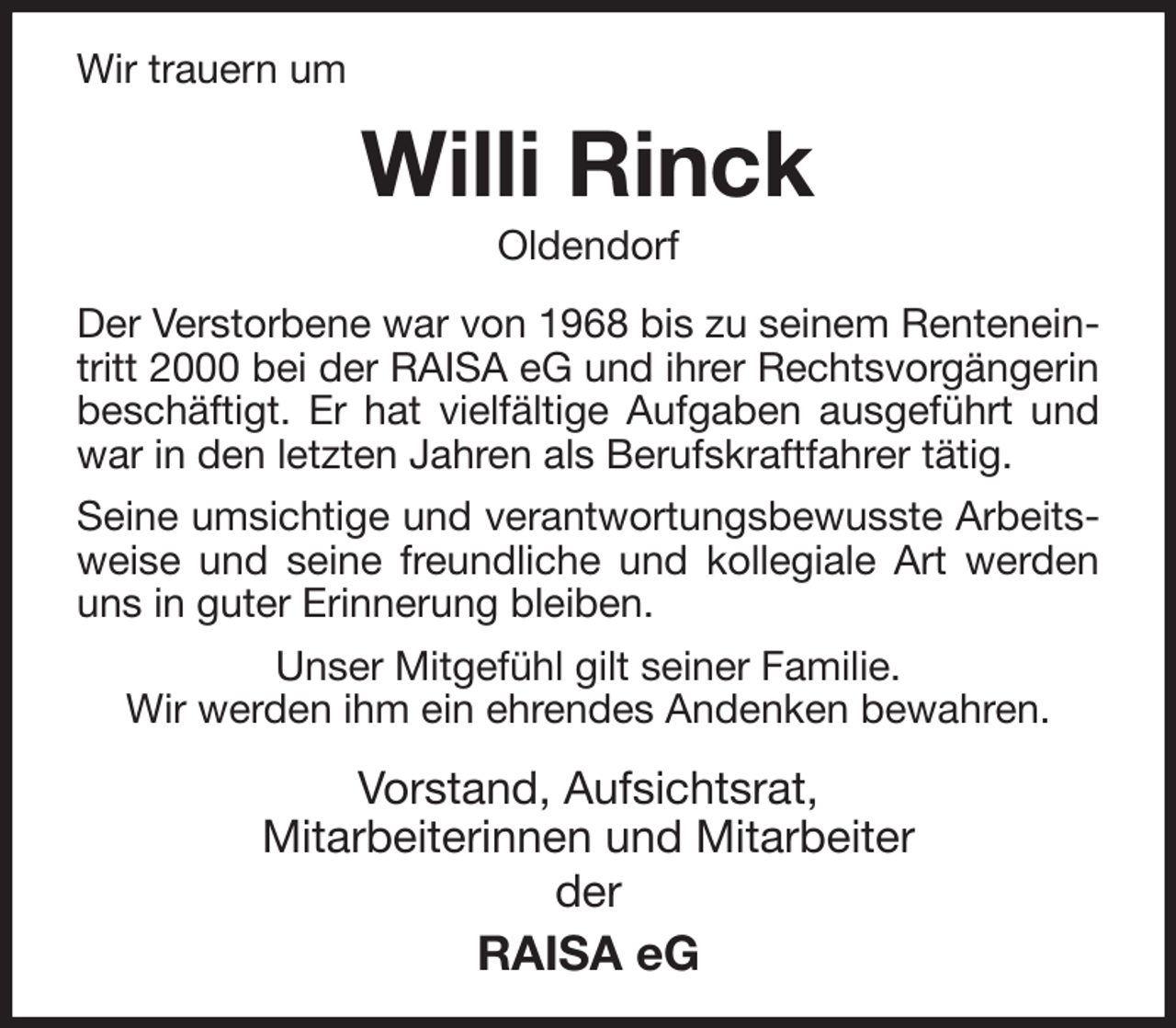 <p>Wir trauern um<br />Willi Rinck<br />Oldendorf<br />Der Verstorbene war von 1968 bis zu seinem Renteneintritt 2000 bei der RAISA eG und ihrer Rechtsvorgängerin beschäftigt. Er hat vielfältige Aufgaben ausgeführt und war in den letzten Jahren als Berufskraftfahrer tätig.<br />Seine umsichtige und verantwortungsbewusste Arbeitsweise und seine freundliche und kollegiale Art werden uns in guter Erinnerung bleiben.<br />Unser Mitgefühl gilt seiner Familie.<br />Wir werden ihm ein ehrendes Andenken bewahren.<br />Vorstand, Aufsichtsrat,<br />Mitarbeiterinnen und Mitarbeiter<br />der<br />RAISA eG</p>