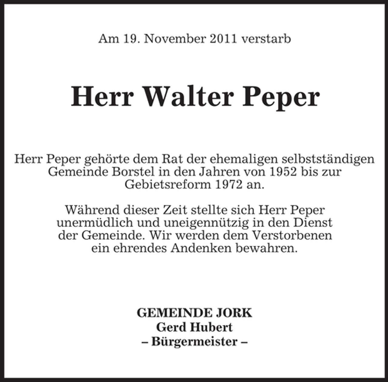<p>Am 19. November 2011 verstarb</p><p>Herr Walter Peper<br />Herr Peper gehörte dem Rat der ehemaligen selbstständigen<br />Gemeinde Borstel in den Jahren von 1952 bis zur<br />Gebietsreform 1972 an.<br />Während dieser Zeit stellte sich Herr Peper<br />unermüdlich und uneigennützig in den Dienst<br />der Gemeinde. Wir werden dem Verstorbenen<br />ein ehrendes Andenken bewahren.</p><p>GEMEINDE JORK<br />Gerd Hubert<br />– Bürgermeister –</p>