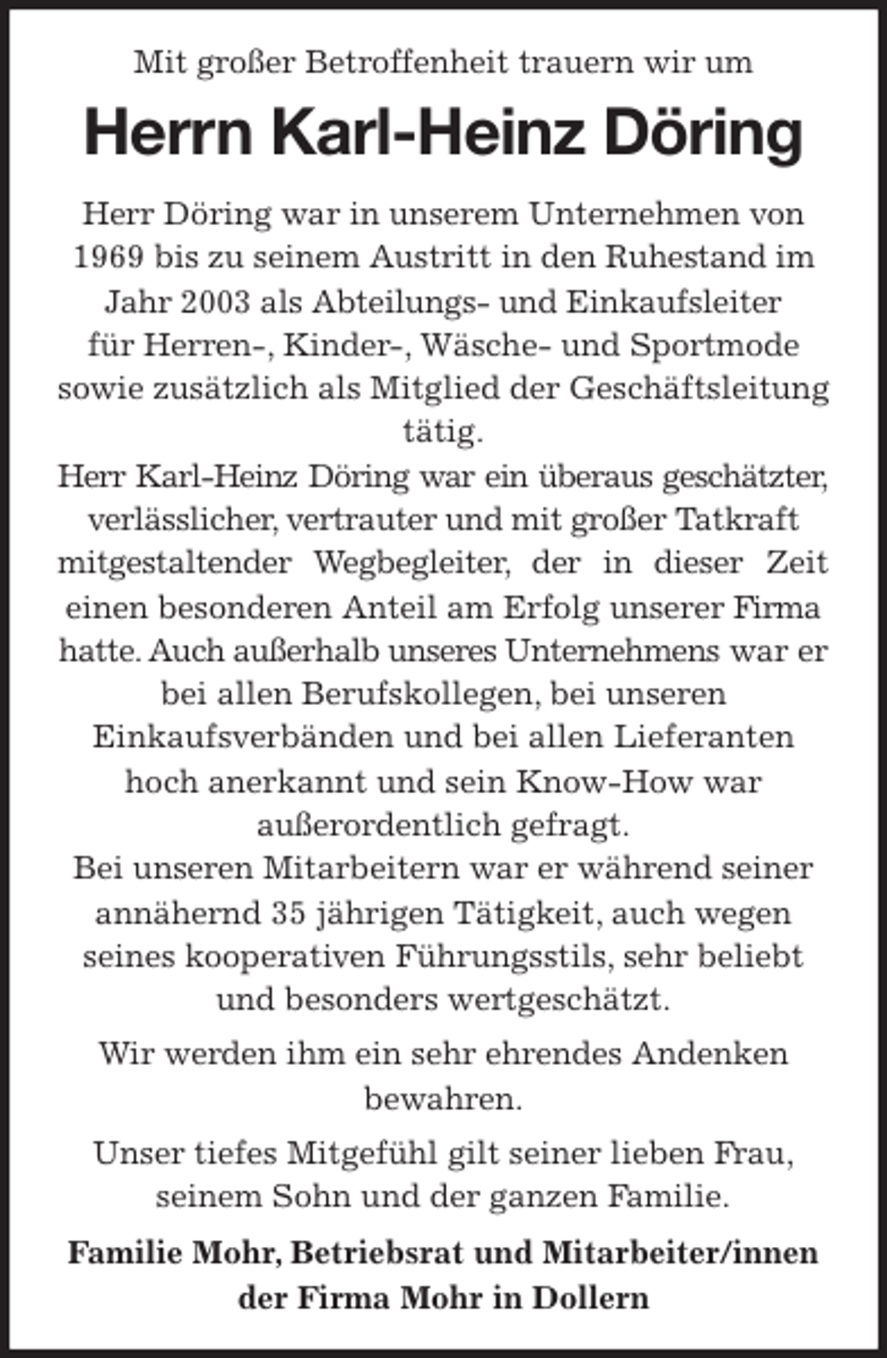 <p>Mit großer Betroffenheit trauern wir um<br />Herrn Karl-Heinz Döring<br />Herr Döring war in unserem Unternehmen von 1969 bis zu seinem Austritt in den Ruhestand im Jahr 2003 als Abteilungs- und Einkaufsleiter<br />für Herren-, Kinder-, Wäsche- und Sportmode<br />sowie zusätzlich als Mitglied der Geschäftsleitung tätig.<br />Herr Karl-Heinz Döring war ein überaus geschätzter,<br />verlässlicher, vertrauter und mit großer Tatkraft mitgestaltender Wegbegleiter, der in dieser Zeit<br />einen besonderen Anteil am Erfolg unserer Firma hatte. Auch außerhalb unseres Unternehmens war er bei allen Berufskollegen, bei unseren<br />Einkaufsverbänden und bei allen Lieferanten hoch anerkannt und sein Know-How war<br />außerordentlich gefragt.<br />Bei unseren Mitarbeitern war er während seiner annähernd 35 jährigen Tätigkeit, auch wegen<br />seines kooperativen Führungsstils, sehr beliebt und besonders wertgeschätzt.<br />Wir werden ihm ein sehr ehrendes Andenken<br />bewahren.<br />Unser tiefes Mitgefühl gilt seiner lieben Frau,<br />seinem Sohn und der ganzen Familie.<br />Familie Mohr, Betriebsrat und Mitarbeiter/innen<br />der Firma Mohr in Dollern</p>