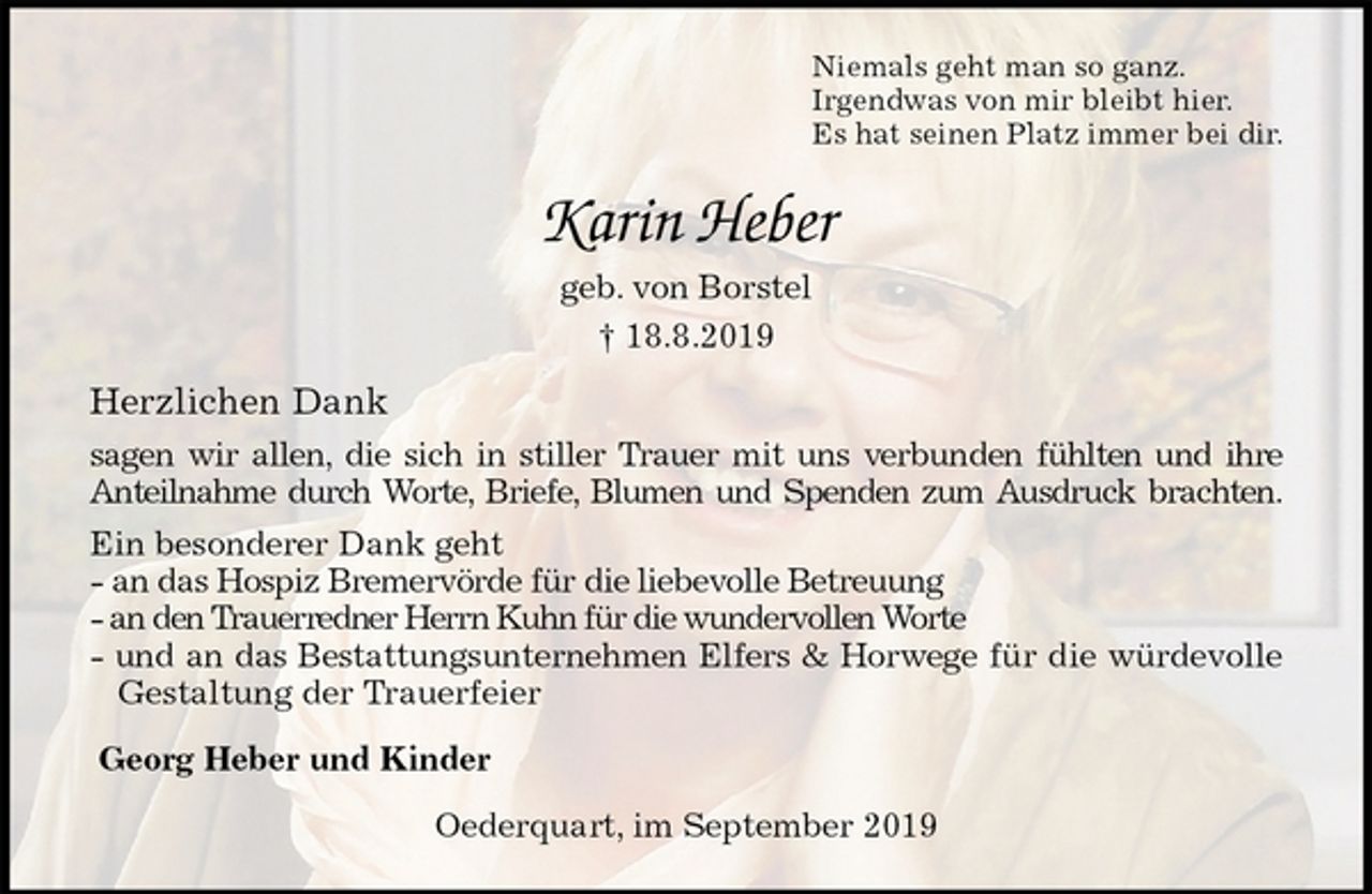 <p>Niemals geht man so ganz.<br />Irgendwas von mir bleibt hier.<br />Es hat seinen Platz immer bei dir.<br />Karin Heber<br />geb. von Borstel<br />† 18.8.2019<br />Herzlichen Dank<br />sagen wir allen, die sich in stiller Trauer mit uns verbunden fühlten und ihre<br />Anteilnahme durch Worte, Briefe, Blumen und Spenden zum Ausdruck brachten.<br />Ein besonderer Dank geht<br />- an das Hospiz Bremervörde für die liebevolle Betreuung<br />- an den Trauerredner Herrn Kuhn für die wundervollen Worte<br />- und an das Bestattungsunternehmen Elfers &amp; Horwege für die würdevolle<br />Gestaltung der Trauerfeier<br />Georg Heber und Kinder<br />Oederquart, im September 2019</p>
