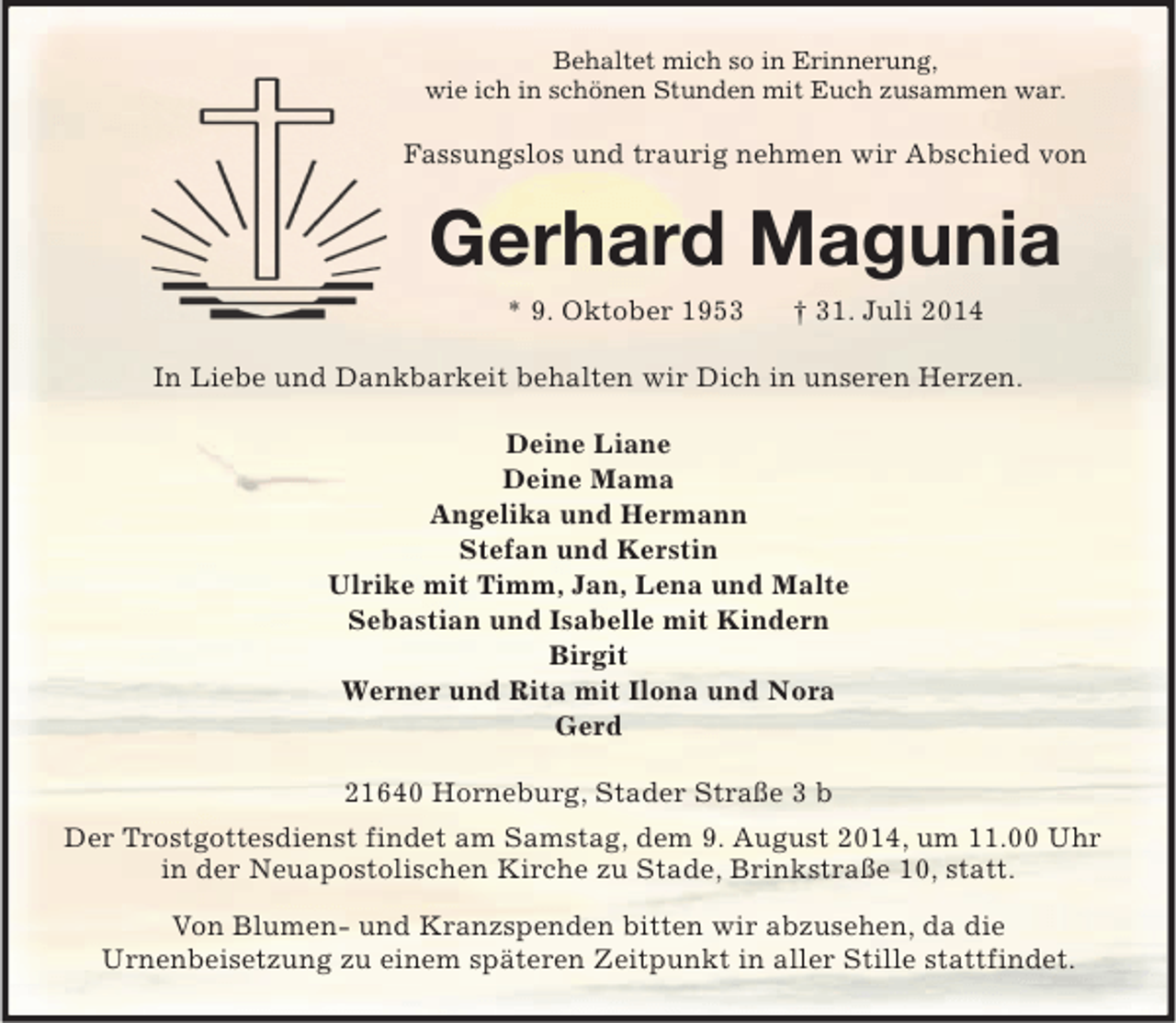 <p>Behaltet mich so in Erinnerung,<br />wie ich in schönen Stunden mit Euch zusammen war.<br />Fassungslos und traurig nehmen wir Abschied von<br />Gerhard Magunia<br />* 9. Oktober 1953 † 31. Juli 2014<br />In Liebe und Dankbarkeit behalten wir Dich in unseren Herzen.</p><p>Deine Liane<br />Deine Mama<br />Angelika und Hermann<br />Stefan und Kerstin<br />Ulrike mit Timm, Jan, Lena und Malte<br />Sebastian und Isabelle mit Kindern<br />Birgit<br />Werner und Rita mit Ilona und Nora<br />Gerd<br />21640 Horneburg, Stader Straße 3 b<br />Der Trostgottesdienst findet am Samstag, dem 9. August 2014, um 11.00 Uhr in der Neuapostolischen Kirche zu Stade, Brinkstraße 10, statt.<br />Von Blumen- und Kranzspenden bitten wir abzusehen, da die<br />Urnenbeisetzung zu einem späteren Zeitpunkt in aller Stille stattfindet.</p>