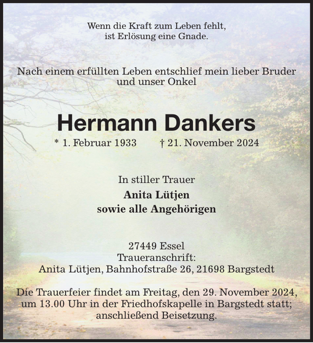 <p>Wenn die Kraft zum Leben fehlt,<br />ist Erlösung eine Gnade.<br />Nach einem erfüllten Leben entschlief mein lieber Bruder und unser Onkel<br />Hermann Dankers<br />* 1. Februar 1933 † 21. November 2024<br />In stiller Trauer<br />Anita Lütjen<br />sowie alle Angehörigen<br />27449 Essel<br />Traueranschrift:<br />Anita Lütjen, Bahnhofstraße 26, 21698 Bargstedt</p><p>Die Trauerfeier findet am Freitag, den 29. November 2024, um 13.00 Uhr in der Friedhofskapelle in Bargstedt statt; anschließend Beisetzung.</p>