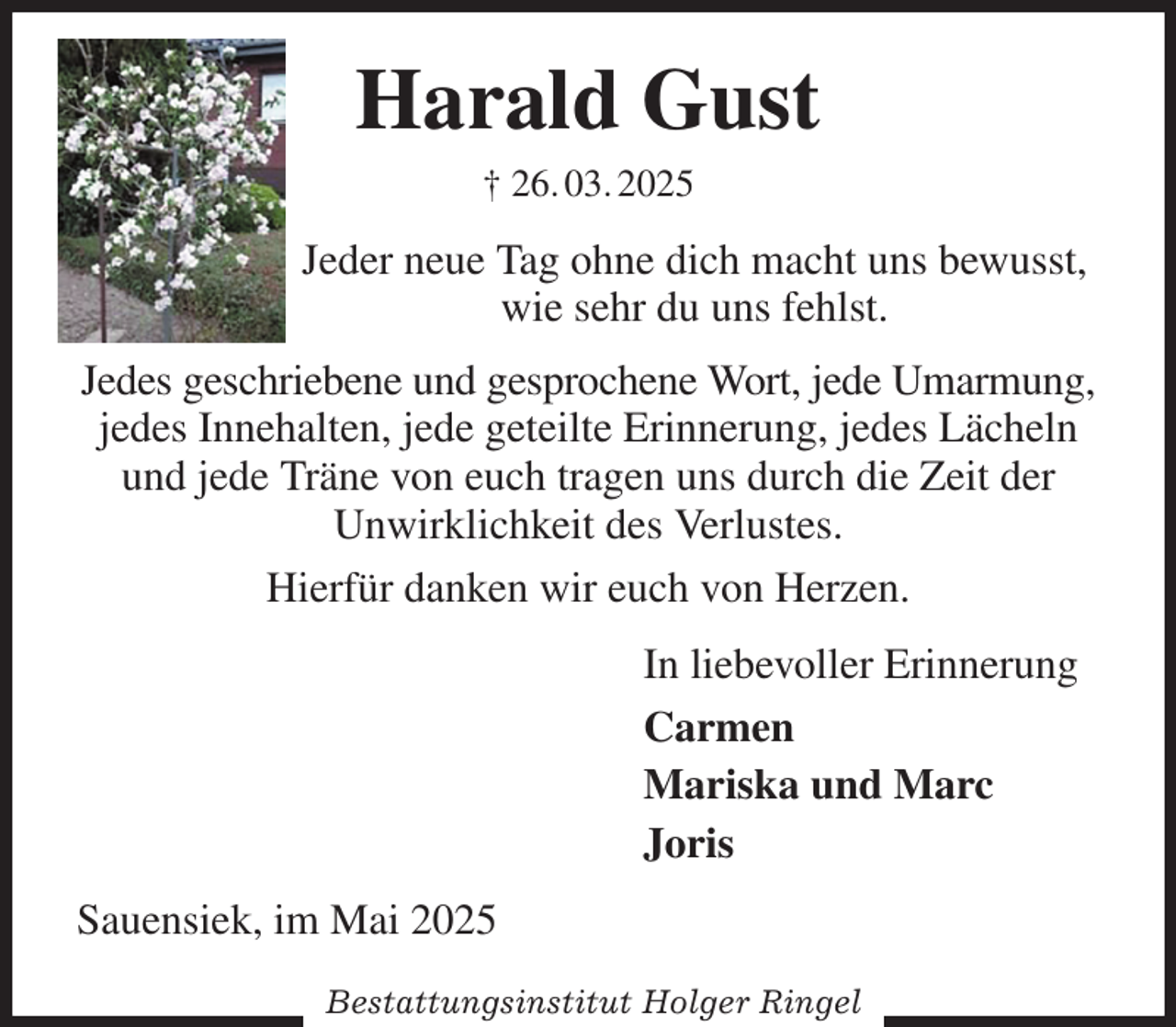 <p>Harald Gust<br />† 26. 03. 2025<br />Jeder neue Tag ohne dich macht uns bewusst,<br />wie sehr du uns fehlst.<br />Jedes geschriebene und gesprochene Wort, jede Umarmung, jedes Innehalten, jede geteilte Erinnerung, jedes Lächeln und jede Träne von euch tragen uns durch die Zeit der<br />Unwirklichkeit des Verlustes.<br />Hierfür danken wir euch von Herzen.<br />In liebevoller Erinnerung<br />Carmen<br />Mariska und Marc<br />Joris<br />Sauensiek, im Mai 2025</p><p>Bestattungsinstitut Holger Ringel</p>