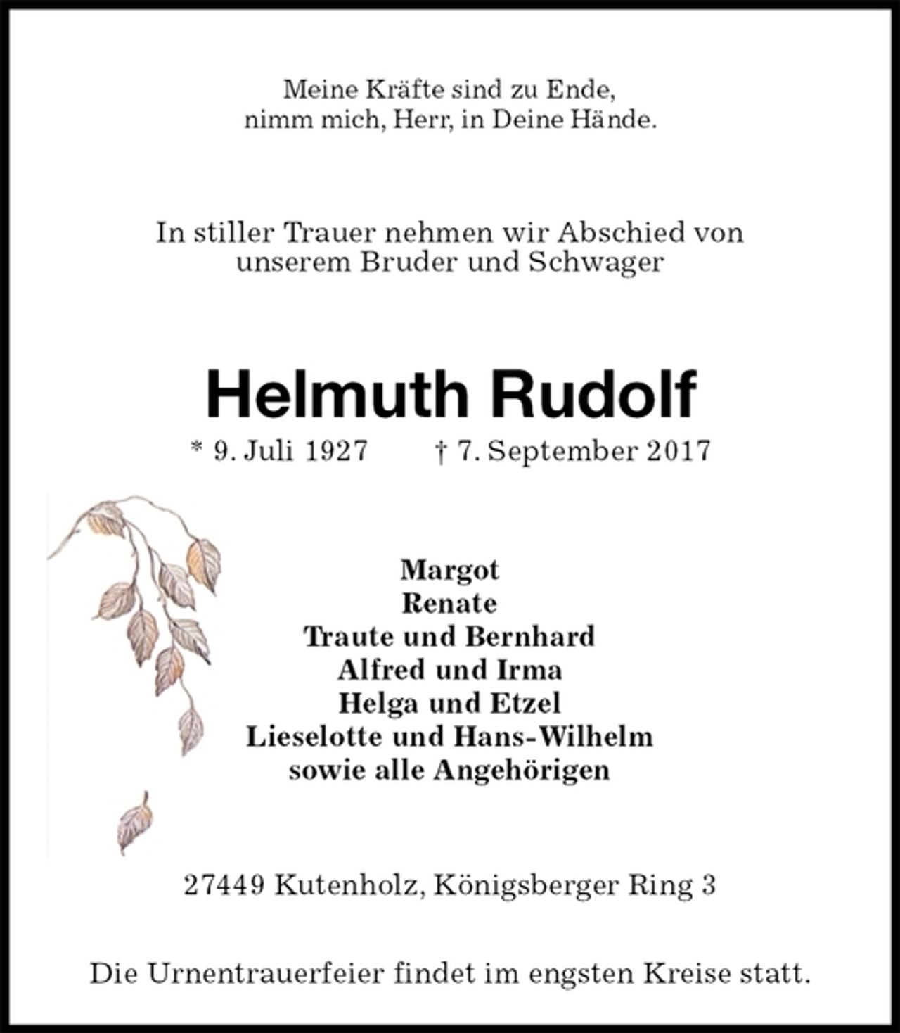 <p>Meine Kräfte sind zu Ende,<br />nimm mich, Herr, in Deine Hände.<br />In stiller Trauer nehmen wir Abschied von<br />unserem Bruder und Schwager<br />Helmuth Rudolf<br />* 9. Juli 1927 † 7. September 2017<br />Margot<br />Renate<br />Traute und Bernhard<br />Alfred und Irma<br />Helga und Etzel<br />Lieselotte und Hans-Wilhelm<br />sowie alle Angehörigen<br />27449 Kutenholz, Königsberger Ring 3</p><p>Die Urnentrauerfeier findet im engsten Kreise statt.</p>