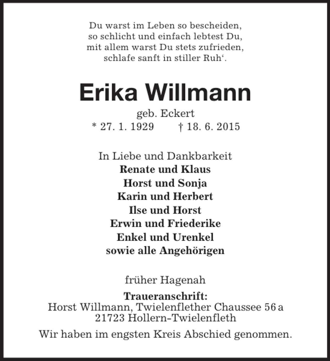 <p>Du warst im Leben so bescheiden,<br />so schlicht und einfach lebtest Du,<br />mit allem warst Du stets zufrieden,<br />schlafe sanft in stiller Ruh‘.<br />Erika Willmann<br />geb. Eckert<br />* 27. 1. 1929 † 18. 6. 2015<br />In Liebe und Dankbarkeit<br />Renate und Klaus<br />Horst und Sonja<br />Karin und Herbert<br />Ilse und Horst<br />Erwin und Friederike<br />Enkel und Urenkel<br />sowie alle Angehörigen<br />früher Hagenah<br />Traueranschrift:<br />Horst Willmann, Twielenflether Chaussee 56 a<br />21723 Hollern-Twielenfleth<br />Wir haben im engsten Kreis Abschied genommen.</p>