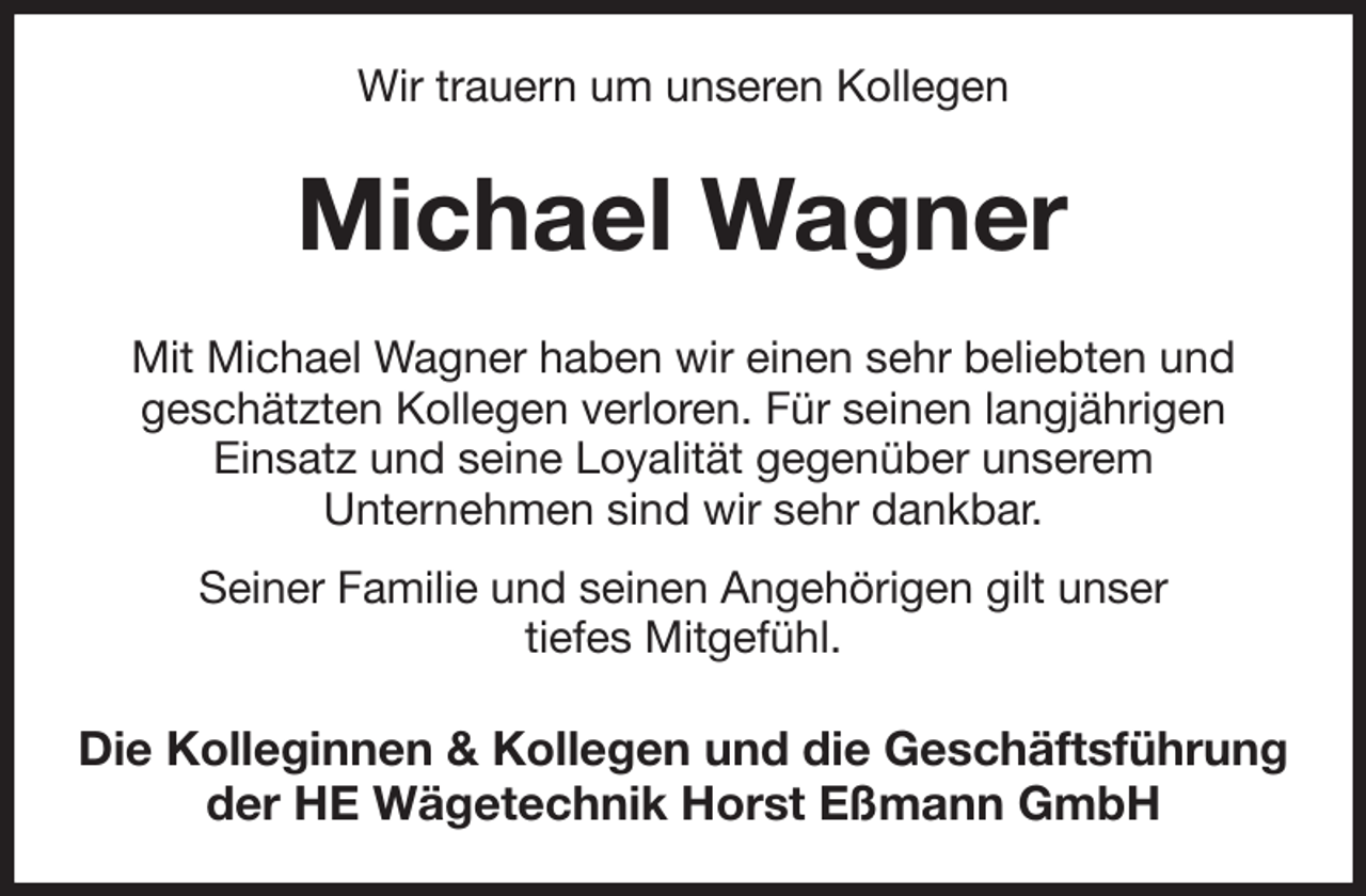 <p>Wir trauern um unseren Kollegen<br />Michael Wagner<br />Mit Michael Wagner haben wir einen sehr beliebten und<br />geschätzten Kollegen verloren. Für seinen langjährigen<br />Einsatz und seine Loyalität gegenüber unserem<br />Unternehmen sind wir sehr dankbar.<br />Seiner Familie und seinen Angehörigen gilt unser<br />tiefes Mitgefühl.<br />Die Kolleginnen &amp; Kollegen und die Geschäftsführung der HE Wägetechnik Horst Eßmann GmbH</p>