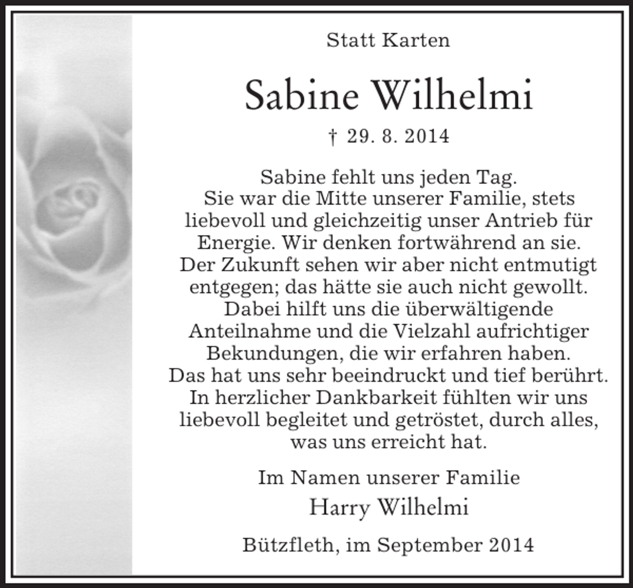 <p>Statt Karten<br />Sabine Wilhelmi<br />† 29. 8. 2014<br />Sabine fehlt uns jeden Tag.<br />Sie war die Mitte unserer Familie, stets<br />liebevoll und gleichzeitig unser Antrieb für<br />Energie. Wir denken fortwährend an sie.<br />Der Zukunft sehen wir aber nicht entmutigt<br />entgegen; das hätte sie auch nicht gewollt.<br />Dabei hilft uns die überwältigende<br />Anteilnahme und die Vielzahl aufrichtiger<br />Bekundungen, die wir erfahren haben.<br />Das hat uns sehr beeindruckt und tief berührt.<br />In herzlicher Dankbarkeit fühlten wir uns<br />liebevoll begleitet und getröstet, durch alles,<br />was uns erreicht hat.<br />Im Namen unserer Familie<br />Harry Wilhelmi<br />Bützfleth, im September 2014</p>