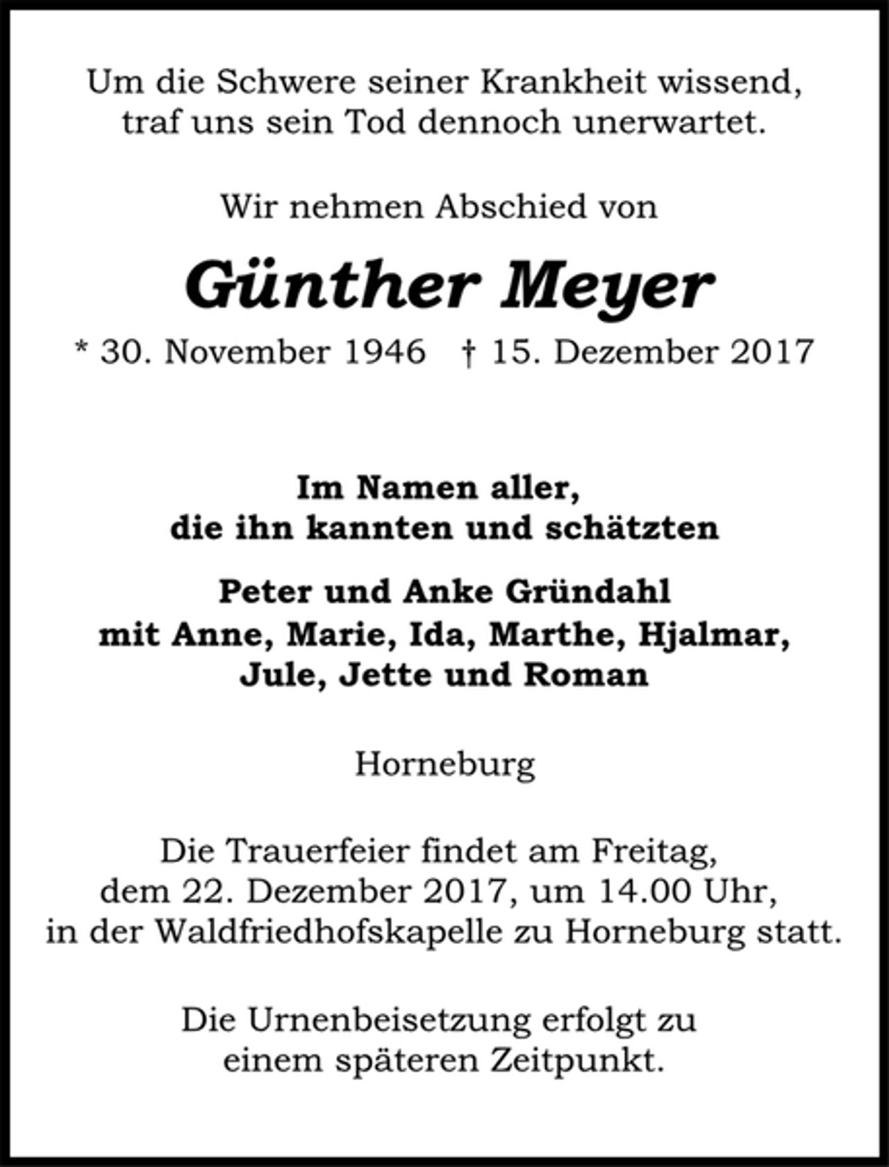 <p>Um die Schwere seiner Krankheit wissend,<br />traf uns sein Tod dennoch unerwartet.<br />Wir nehmen Abschied von<br />Günther Meyer<br />* 30. November 1946 † 15. Dezember 2017<br />Im Namen aller,<br />die ihn kannten und schätzten<br />Peter und Anke Gründahl<br />mit Anne, Marie, Ida, Marthe, Hjalmar,<br />Jule, Jette und Roman<br />Horneburg<br />Die Trauerfeier findet am Freitag,<br />dem 22. Dezember 2017, um 14.00 Uhr,<br />in der Waldfriedhofskapelle zu Horneburg statt.<br />Die Urnenbeisetzung erfolgt zu<br />einem späteren Zeitpunkt.</p>