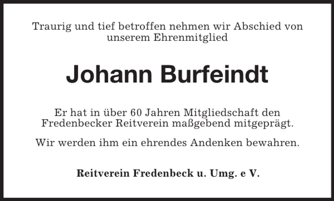 <p>Traurig und tief betroffen nehmen wir Abschied von<br />unserem Ehrenmitglied</p><p>Johann Burfeindt<br />Er hat in über 60 Jahren Mitgliedschaft den<br />Fredenbecker Reitverein maßgebend mitgeprägt.<br />Wir werden ihm ein ehrendes Andenken bewahren.<br />Reitverein Fredenbeck u. Umg. e V.</p>