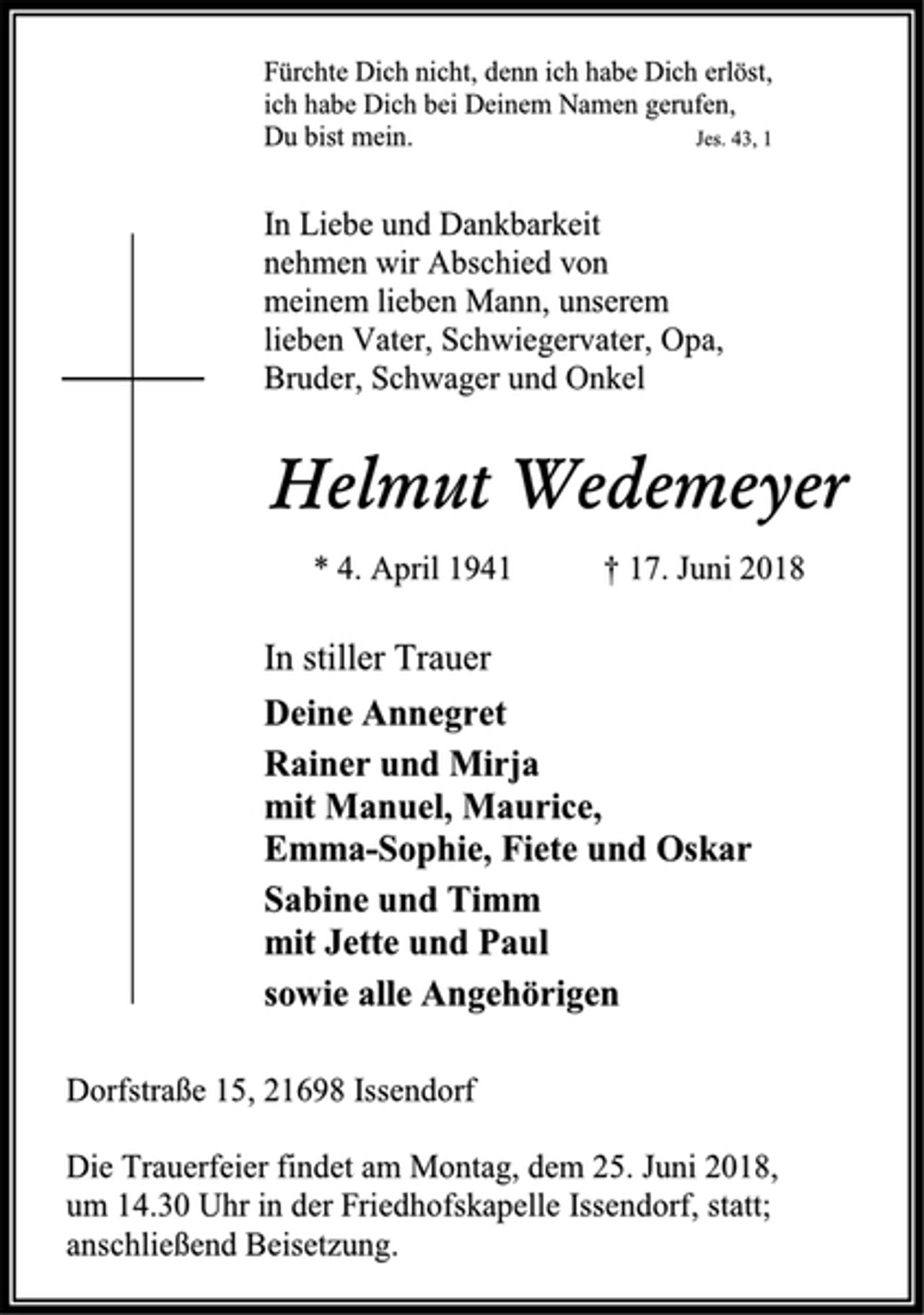 <p>Fürchte Dich nicht, denn ich habe Dich erlöst,<br />ich habe Dich bei Deinem Namen gerufen,<br />Du bist mein. Jes. 43, 1<br />In Liebe und Dankbarkeit<br />nehmen wir Abschied von<br />meinem lieben Mann, unserem<br />lieben Vater, Schwiegervater, Opa,<br />Bruder, Schwager und Onkel<br />Helmut Wedemeyer<br />* 4. April 1941 † 17. Juni 2018<br />In stiller Trauer<br />Deine Annegret<br />Rainer und Mirja<br />mit Manuel, Maurice,<br />Emma-Sophie, Fiete und Oskar<br />Sabine und Timm<br />mit Jette und Paul<br />sowie alle Angehörigen<br />Dorfstraße 15, 21698 Issendorf<br />Die Trauerfeier findet am Montag, dem 25. Juni 2018,<br />um 14.30 Uhr in der Friedhofskapelle Issendorf, statt; anschließend Beisetzung.</p>