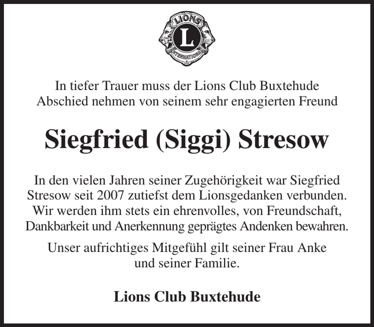 <p>In tiefer Trauer muss der Lions Club Buxtehude<br />Abschied nehmen von seinem sehr engagierten Freund<br />Siegfried (Siggi) Stresow<br />In den vielen Jahren seiner Zugehörigkeit war Siegfried Stresow seit 2007 zutiefst dem Lionsgedanken verbunden.<br />Wir werden ihm stets ein ehrenvolles, von Freundschaft,<br />Dankbarkeit und Anerkennung geprägtes Andenken bewahren.<br />Unser aufrichtiges Mitgefühl gilt seiner Frau Anke<br />und seiner Familie.<br />Lions Club Buxtehude</p>