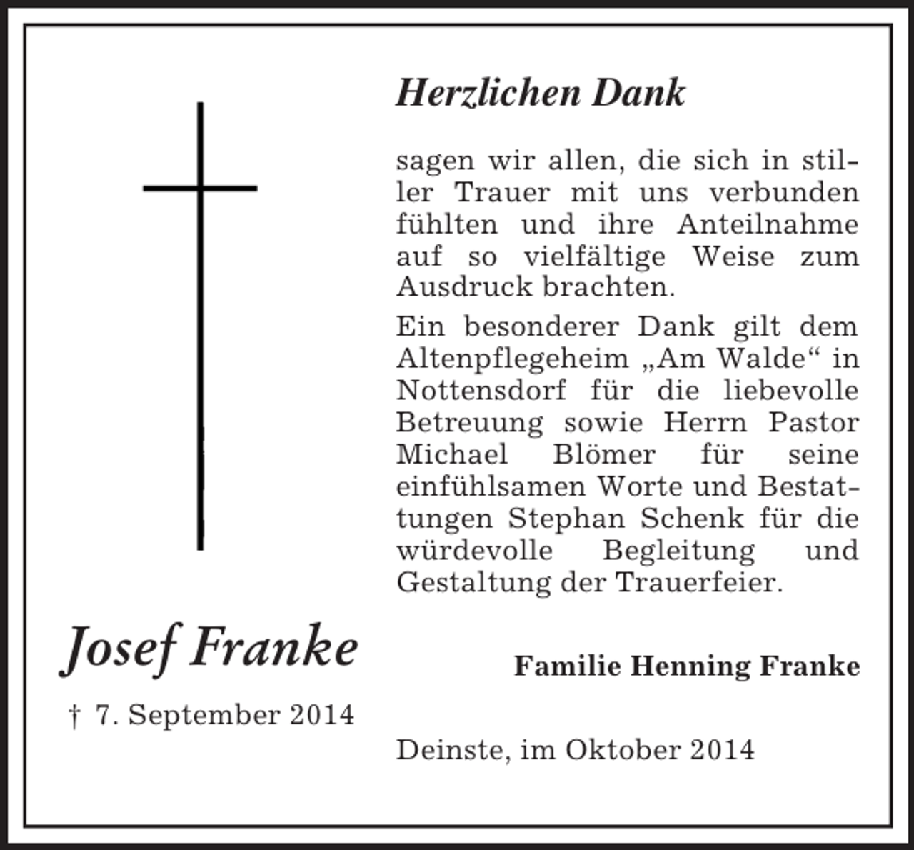 <p>Josef Franke<br />† 7. September 2014<br />Herzlichen Dank<br />sagen wir allen, die sich in stiller Trauer mit uns verbunden fühlten und ihre Anteilnahme auf so vielfältige Weise zum Ausdruck brachten.<br />Ein besonderer Dank gilt dem Altenpflegeheim „Am Walde“ in Nottensdorf für die liebevolle Betreuung sowie Herrn Pastor Michael Blömer für seine<br />einfühlsamen Worte und Bestattungen Stephan Schenk für die würdevolle Begleitung und<br />Gestaltung der Trauerfeier.<br />Familie Henning Franke<br />Deinste, im Oktober 2014</p>