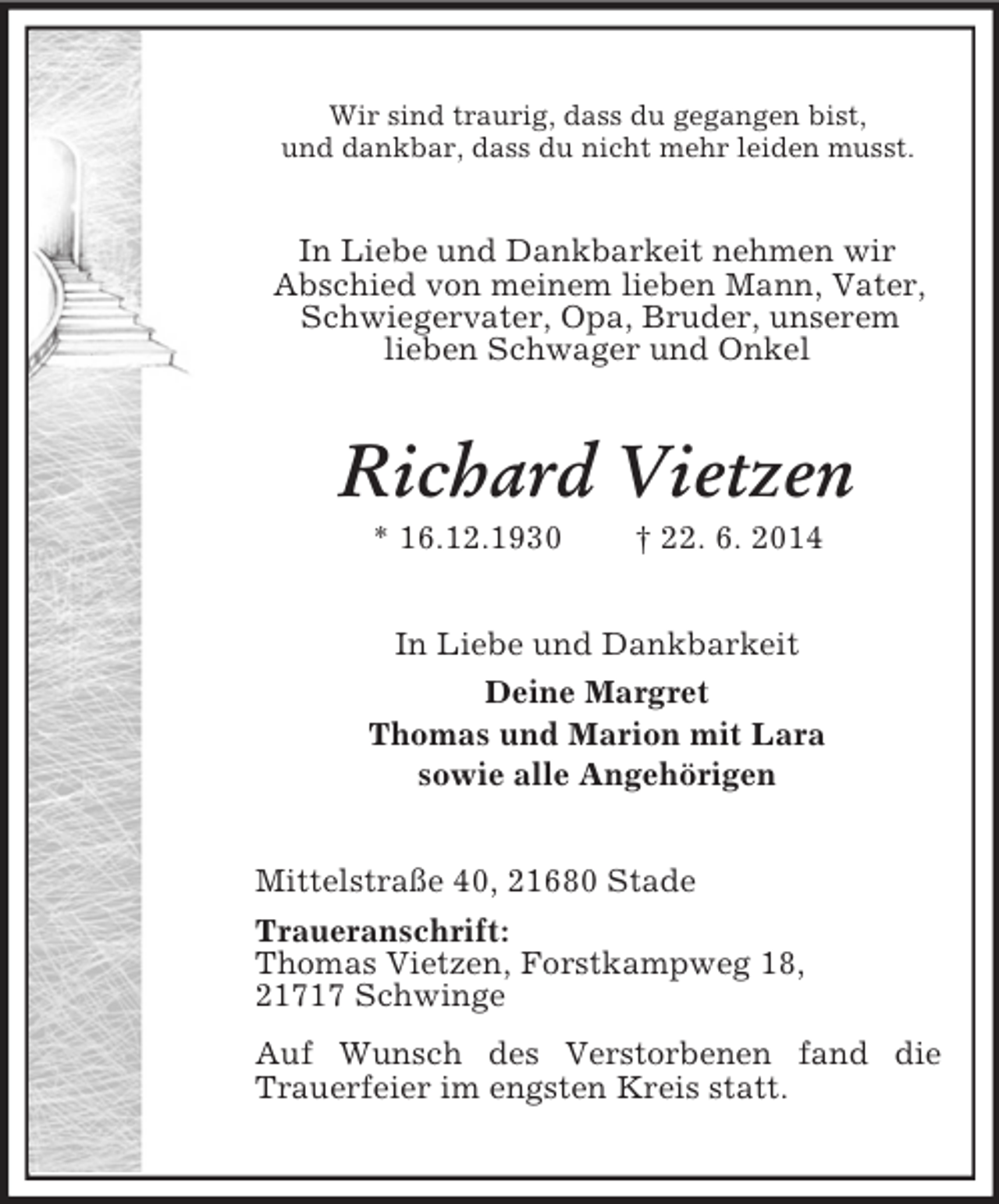 <p>Wir sind traurig, dass du gegangen bist,<br />und dankbar, dass du nicht mehr leiden musst.<br />In Liebe und Dankbarkeit nehmen wir<br />Abschied von meinem lieben Mann, Vater, Schwiegervater, Opa, Bruder, unserem<br />lieben Schwager und Onkel<br />Richard Vietzen<br />* 16.12.1930 † 22. 6. 2014<br />In Liebe und Dankbarkeit<br />Deine Margret<br />Thomas und Marion mit Lara<br />sowie alle Angehörigen<br />Mittelstraße 40, 21680 Stade<br />Traueranschrift:<br />Thomas Vietzen, Forstkampweg 18,<br />21717 Schwinge<br />Auf Wunsch des Verstorbenen fand die Trauerfeier im engsten Kreis statt.</p>