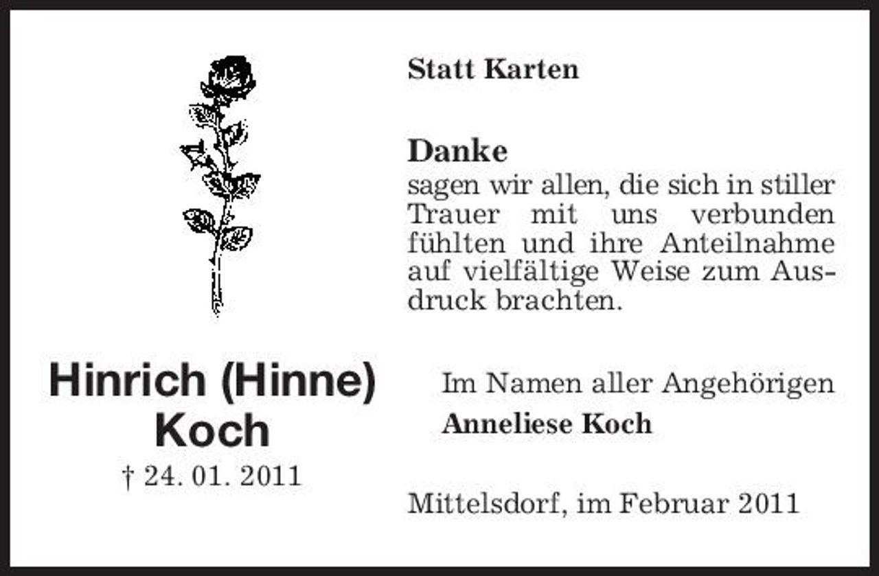 <p>Statt Karten</p><p>Danke<br />sagen wir allen, die sich in stiller Trauer mit uns verbunden fühlten und ihre Anteilnahme auf vielfältige Weise zum Ausdruck brachten.</p><p>Hinrich (Hinne) Koch<br />† 24. 01. 2011</p><p>Im Namen aller Angehörigen Anneliese Koch Mittelsdorf, im Februar 2011</p>