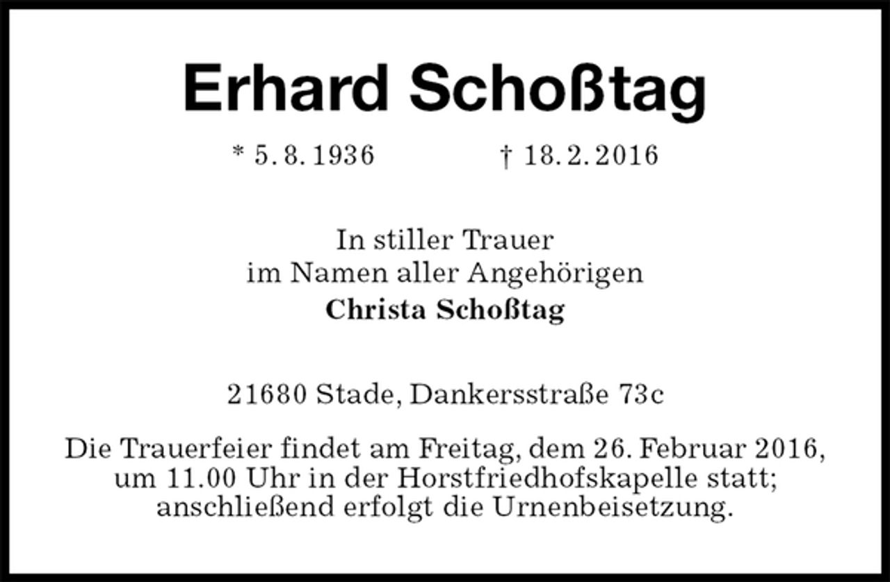 <p>Erhard Schoßtag<br />* 5. 8. 1936 † 18. 2. 2016<br />In stiller Trauer<br />im Namen aller Angehörigen<br />Christa Schoßtag<br />21680 Stade, Dankersstraße 73c<br />Die Trauerfeier findet am Freitag, dem 26. Februar 2016,<br />um 11.00 Uhr in der Horstfriedhofskapelle statt;<br />anschließend erfolgt die Urnenbeisetzung.</p>