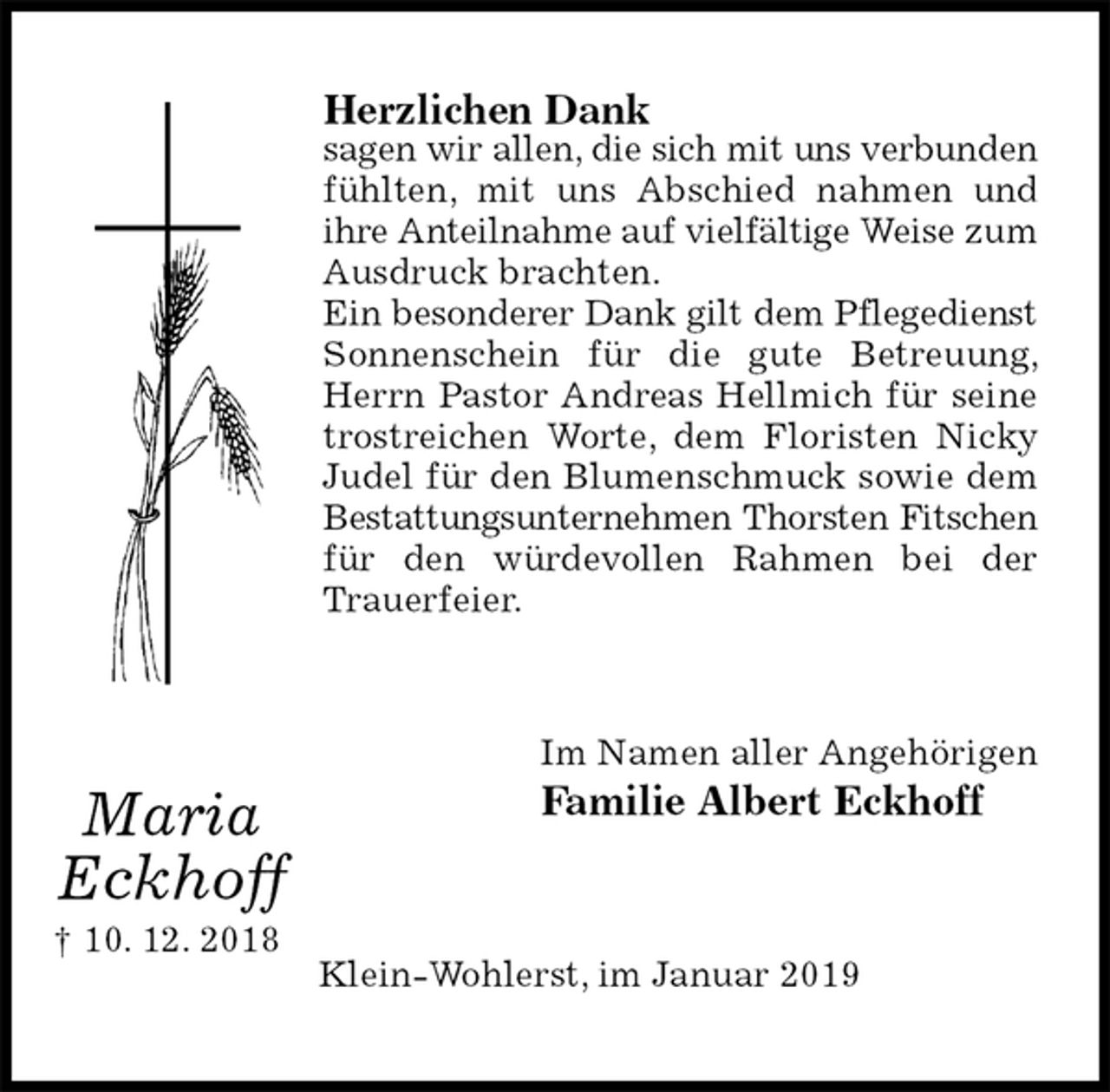<p>Herzlichen Dank<br />sagen wir allen, die sich mit uns verbunden fühlten, mit uns Abschied nahmen und ihre Anteilnahme auf vielfältige Weise zum Ausdruck brachten.<br />Ein besonderer Dank gilt dem Pflegedienst Sonnenschein für die gute Betreuung, Herrn Pastor Andreas Hellmich für seine trostreichen Worte, dem Floristen Nicky Judel für den Blumenschmuck sowie dem Bestattungsunternehmen Thorsten Fitschen für den würdevollen Rahmen bei der Trauerfeier.<br />Im Namen aller Angehörigen<br />Familie Albert Eckhoff<br />Klein-Wohlerst, im Januar 2019</p><p>Maria<br />Eckhoff<br />† 10. 12. 2018</p>