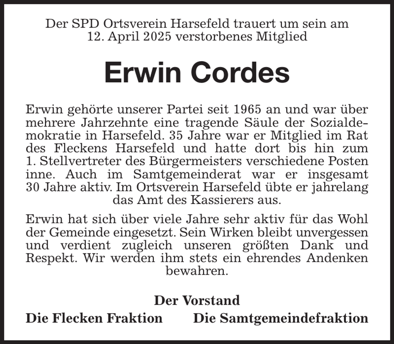 <p>Der SPD Ortsverein Harsefeld trauert um sein am<br />12. April 2025 verstorbenes Mitglied<br />Erwin Cordes<br />Erwin gehörte unserer Partei seit 1965 an und war über mehrere Jahrzehnte eine tragende Säule der Sozialdemokratie in Harsefeld. 35 Jahre war er Mitglied im Rat des Fleckens Harsefeld und hatte dort bis hin zum<br />1. Stellvertreter des Bürgermeisters verschiedene Posten inne. Auch im Samtgemeinderat war er insgesamt<br />30 Jahre aktiv. Im Ortsverein Harsefeld übte er jahrelang<br />das Amt des Kassierers aus.<br />Erwin hat sich über viele Jahre sehr aktiv für das Wohl der Gemeinde eingesetzt. Sein Wirken bleibt unvergessen<br />und verdient zugleich unseren größten Dank und<br />Respekt. Wir werden ihm stets ein ehrendes Andenken bewahren.<br />Der Vorstand<br />Die Flecken Fraktion Die Samtgemeindefraktion</p>