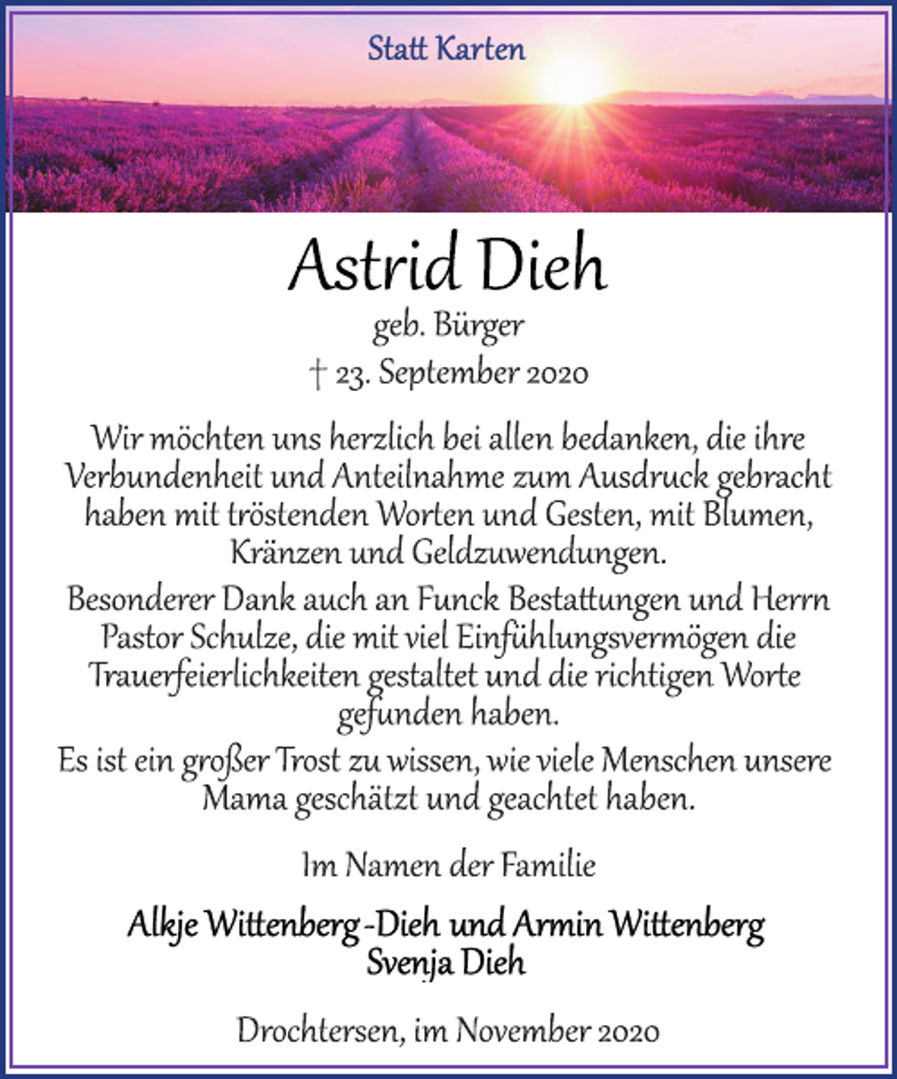 <p>Statt Karten<br />Astrid Dieh<br />geb. Bürger<br />† 23. September 2020<br />Wir möchten uns herzlich bei allen bedanken, die ihre Verbundenheit und Anteilnahme zum Ausdruck gebracht haben mit tröstenden Worten und Gesten, mit Blumen, Kränzen und Geldzuwendungen.<br />Besonderer Dank auch an Funck Bestattungen und Herrn Pastor Schulze, die mit viel Einfühlungsvermögen die Trauerfeierlichkeiten gestaltet und die richtigen Worte gefunden haben.<br />Es ist ein großer Trost zu wissen, wie viele Menschen unsere Mama geschätzt und geachtet haben.<br />Im Namen der Familie<br />Alkje Wittenberg-Dieh und Armin Wittenberg<br />Svenja Dieh<br />Drochtersen, im November 2020</p>