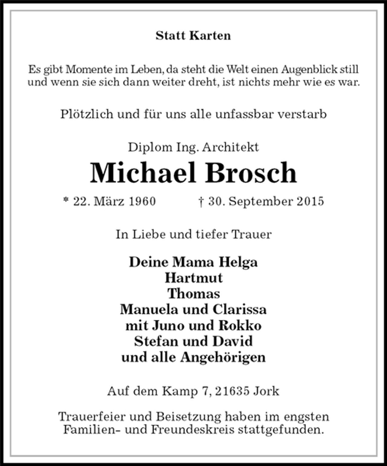<p>Statt Karten<br />Es gibt Momente im Leben, da steht die Welt einen Augenblick still<br />und wenn sie sich dann weiter dreht, ist nichts mehr wie es war.<br />Plötzlich und für uns alle unfassbar verstarb<br />Diplom Ing. Architekt<br />Michael Brosch<br />* 22. März 1960 † 30. September 2015<br />In Liebe und tiefer Trauer</p>
<p>Deine Mama Helga<br />Hartmut<br />Thomas<br />Manuela und Clarissa<br />mit Juno und Rokko<br />Stefan und David<br />und alle Angehörigen<br />Auf dem Kamp 7, 21635 Jork</p>
<p>Trauerfeier und Beisetzung haben im engsten<br />Familien- und Freundeskreis stattgefunden.</p>