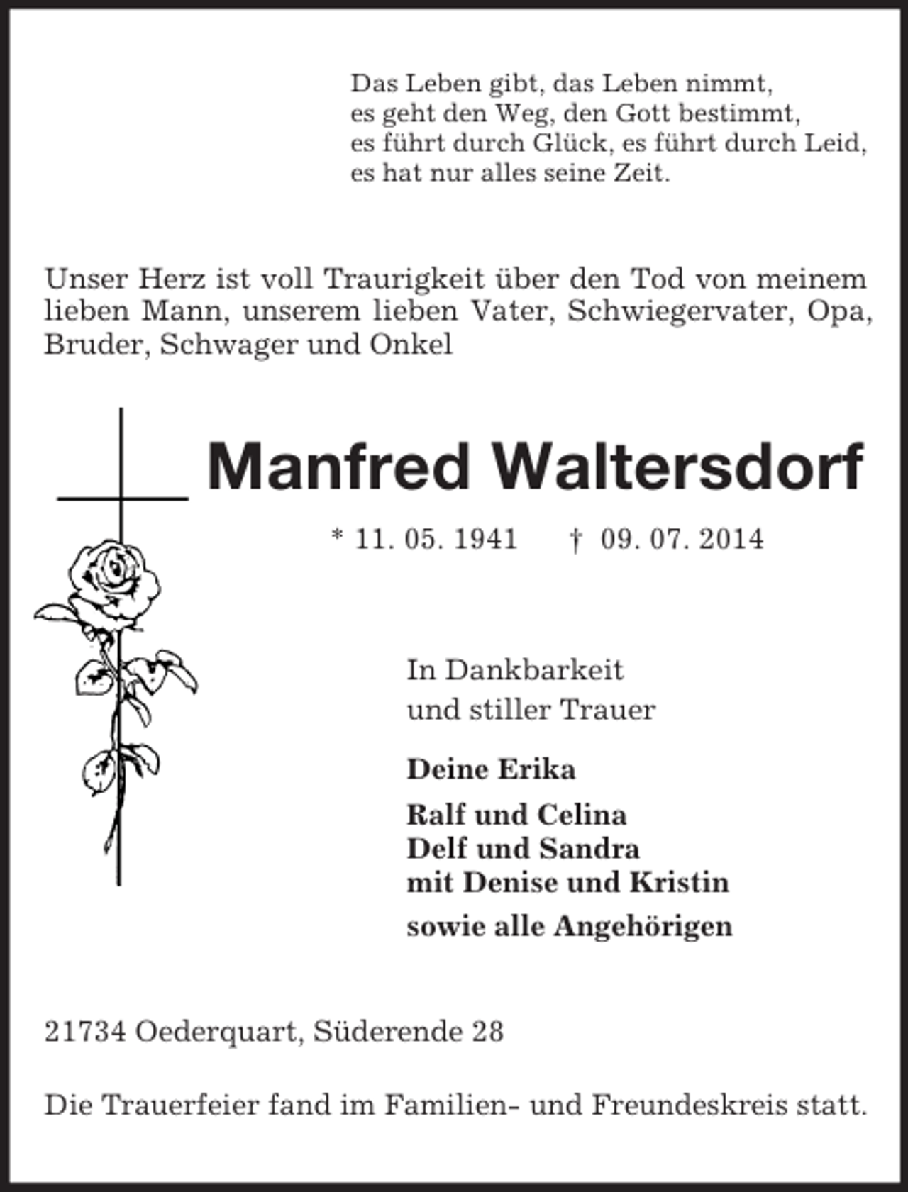 <p>Das Leben gibt, das Leben nimmt,<br />es geht den Weg, den Gott bestimmt,<br />es führt durch Glück, es führt durch Leid,<br />es hat nur alles seine Zeit.<br />Unser Herz ist voll Traurigkeit über den Tod von meinem lieben Mann, unserem lieben Vater, Schwiegervater, Opa, Bruder, Schwager und Onkel<br />Manfred Waltersdorf<br />* 11. 05. 1941 † 09. 07. 2014<br />In Dankbarkeit<br />und stiller Trauer<br />Deine Erika<br />Ralf und Celina<br />Delf und Sandra<br />mit Denise und Kristin<br />sowie alle Angehörigen<br />21734 Oederquart, Süderende 28</p><p>Die Trauerfeier fand im Familien- und Freundeskreis statt.</p>