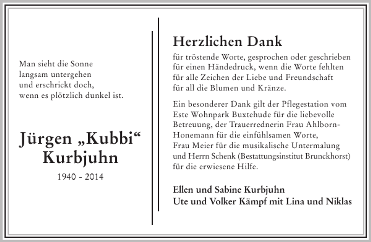<p>Man sieht die Sonne langsam untergehen<br />und erschrickt doch,<br />wenn es plötzlich dunkel ist.</p><p>Jürgen "Kubbi" Kurbjuhn<br />1940 - 2014</p><p>Herzlichen Dank<br />für tröstende Worte, gesprochen oder geschrieben<br />für einen Händedruck, wenn die Worte fehlten<br />für alle Zeichen der Liebe und Freundschaft<br />für all die Blumen und Kränze.</p><p>Ein besonderer Dank gilt der Pflegestation vom Este Wohnpark Buxtehude für die liebevolle Betreuung, der Trauerrednerin Frau Ahlborn-Honemann für die einfühlsamen Worte, Frau Meier für die musikalische Untermalung und Herrn Schenk (Bestattungsinstitut Brunckhorst) für die erwiesene Hilfe.</p><p>Ellen und Sabine Kurbjuhn<br />Ute und Volker Kämpf mit Lina und Niklas</p>